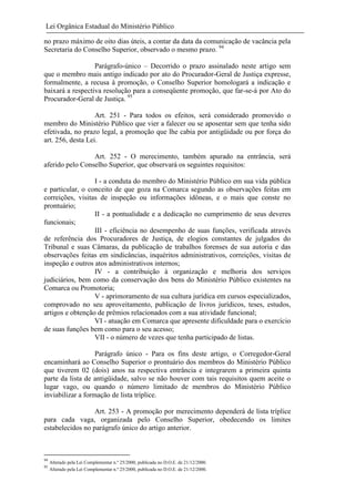 Lei Orgânica Estadual do Ministério Público
no prazo máximo de oito dias úteis, a contar da data da comunicação de vacância pela
Secretaria do Conselho Superior, observado o mesmo prazo. 94
Parágrafo-único – Decorrido o prazo assinalado neste artigo sem
que o membro mais antigo indicado por ato do Procurador-Geral de Justiça expresse,
formalmente, a recusa à promoção, o Conselho Superior homologará a indicação e
baixará a respectiva resolução para a conseqüente promoção, que far-se-á por Ato do
Procurador-Geral de Justiça. 95
Art. 251 - Para todos os efeitos, será considerado promovido o
membro do Ministério Público que vier a falecer ou se aposentar sem que tenha sido
efetivada, no prazo legal, a promoção que lhe cabia por antigüidade ou por força do
art. 256, desta Lei.
Art. 252 - O merecimento, também apurado na entrância, será
aferido pelo Conselho Superior, que observará os seguintes requisitos:
I - a conduta do membro do Ministério Público em sua vida pública
e particular, o conceito de que goza na Comarca segundo as observações feitas em
correições, visitas de inspeção ou informações idôneas, e o mais que conste no
prontuário;
II - a pontualidade e a dedicação no cumprimento de seus deveres
funcionais;
III - eficiência no desempenho de suas funções, verificada através
de referência dos Procuradores de Justiça, de elogios constantes de julgados do
Tribunal e suas Câmaras, da publicação de trabalhos forenses de sua autoria e das
observações feitas em sindicâncias, inquéritos administrativos, correições, visitas de
inspeção e outros atos administrativos internos;
IV - a contribuição à organização e melhoria dos serviços
judiciários, bem como da conservação dos bens do Ministério Público existentes na
Comarca ou Promotoria;
V - aprimoramento de sua cultura jurídica em cursos especializados,
comprovado no seu aproveitamento, publicação de livros jurídicos, teses, estudos,
artigos e obtenção de prêmios relacionados com a sua atividade funcional;
VI - atuação em Comarca que apresente dificuldade para o exercício
de suas funções bem como para o seu acesso;
VII - o número de vezes que tenha participado de listas.
Parágrafo único - Para os fins deste artigo, o Corregedor-Geral
encaminhará ao Conselho Superior o prontuário dos membros do Ministério Público
que tiverem 02 (dois) anos na respectiva entrância e integrarem a primeira quinta
parte da lista de antigüidade, salvo se não houver com tais requisitos quem aceite o
lugar vago, ou quando o número limitado de membros do Ministério Público
inviabilizar a formação de lista tríplice.
Art. 253 - A promoção por merecimento dependerá de lista tríplice
para cada vaga, organizada pelo Conselho Superior, obedecendo os limites
estabelecidos no parágrafo único do artigo anterior.

94
95

Alterado pela Lei Complementar n.º 25/2000, publicada no D.O.E. de 21/12/2000.
Alterado pela Lei Complementar n.º 25/2000, publicada no D.O.E. de 21/12/2000.

 