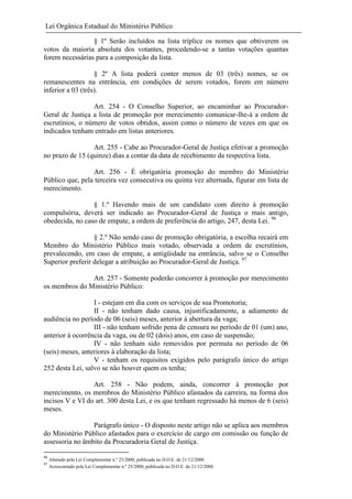 Lei Orgânica Estadual do Ministério Público
§ 1º Serão incluídos na lista tríplice os nomes que obtiverem os
votos da maioria absoluta dos votantes, procedendo-se a tantas votações quantas
forem necessárias para a composição da lista.
§ 2º A lista poderá conter menos de 03 (três) nomes, se os
remanescentes na entrância, em condições de serem votados, forem em número
inferior a 03 (três).
Art. 254 - O Conselho Superior, ao encaminhar ao ProcuradorGeral de Justiça a lista de promoção por merecimento comunicar-lhe-á a ordem de
escrutínios, o número de votos obtidos, assim como o número de vezes em que os
indicados tenham entrado em listas anteriores.
Art. 255 - Cabe ao Procurador-Geral de Justiça efetivar a promoção
no prazo de 15 (quinze) dias a contar da data de recebimento da respectiva lista.
Art. 256 - É obrigatória promoção do membro do Ministério
Público que, pela terceira vez consecutiva ou quinta vez alternada, figurar em lista de
merecimento.
§ 1.º Havendo mais de um candidato com direito à promoção
compulsória, deverá ser indicado ao Procurador-Geral de Justiça o mais antigo,
obedecida, no caso de empate, a ordem de preferência do artigo, 247, desta Lei. 96
§ 2.º Não sendo caso de promoção obrigatória, a escolha recairá em
Membro do Ministério Público mais votado, observada a ordem de escrutínios,
prevalecendo, em caso de empate, a antigüidade na entrância, salvo se o Conselho
Superior preferir delegar a atribuição ao Procurador-Geral de Justiça. 97
Art. 257 - Somente poderão concorrer à promoção por merecimento
os membros do Ministério Público:
I - estejam em dia com os serviços de sua Promotoria;
II - não tenham dado causa, injustificadamente, a adiamento de
audiência no período de 06 (seis) meses, anterior à abertura da vaga;
III - não tenham sofrido pena de censura no período de 01 (um) ano,
anterior à ocorrência da vaga, ou de 02 (dois) anos, em caso de suspensão;
IV - não tenham sido removidos por permuta no período de 06
(seis) meses, anteriores à elaboração da lista;
V - tenham os requisitos exigidos pelo parágrafo único do artigo
252 desta Lei, salvo se não houver quem os tenha;
Art. 258 - Não podem, ainda, concorrer à promoção por
merecimento, os membros do Ministério Público afastados da carreira, na forma dos
incisos V e VI do art. 300 desta Lei, e os que tenham regressado há menos de 6 (seis)
meses.
Parágrafo único - O disposto neste artigo não se aplica aos membros
do Ministério Público afastados para o exercício de cargo em comissão ou função de
assessoria no âmbito da Procuradoria Geral de Justiça.
96
97

Alterado pela Lei Complementar n.º 25/2000, publicada no D.O.E. de 21/12/2000.
Acrescentado pela Lei Complementar n.º 25/2000, publicada no D.O.E. de 21/12/2000.

 