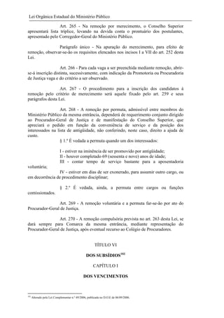 Lei Orgânica Estadual do Ministério Público
Art. 265 - Na remoção por merecimento, o Conselho Superior
apresentará lista tríplice, levando na devida conta o prontuário dos postulantes,
apresentado pelo Corregedor-Geral do Ministério Público.
Parágrafo único - Na apuração do merecimento, para efeito de
remoção, observar-se-ão os requisitos elencados nos incisos I a VII do art. 252 desta
Lei.
Art. 266 - Para cada vaga a ser preenchida mediante remoção, abrirse-á inscrição distinta, sucessivamente, com indicação da Promotoria ou Procuradoria
de Justiça vaga e do critério a ser observado.
Art. 267 - O procedimento para a inscrição dos candidatos à
remoção pelo critério de merecimento será aquele fixado pelo art. 259 e seus
parágrafos desta Lei.
Art. 268 - A remoção por permuta, admissível entre membros do
Ministério Público da mesma entrância, dependerá de requerimento conjunto dirigido
ao Procurador-Geral de Justiça e de manifestação do Conselho Superior, que
apreciará o pedido em função da conveniência de serviço e da posição dos
interessados na lista de antigüidade, não conferindo, neste caso, direito a ajuda de
custo.
§ 1.º É vedada a permuta quando um dos interessados:
I - estiver na iminência de ser promovido por antigüidade;
II - houver completado 69 (sessenta e nove) anos de idade;
III - contar tempo de serviço bastante para a aposentadoria
voluntária;
IV - estiver em dias de ser exonerado, para assumir outro cargo, ou
em decorrência de procedimento disciplinar;
§ 2.º É vedada, ainda, a permuta entre cargos ou funções
comissionados.
Art. 269 - A remoção voluntária e a permuta far-se-ão por ato do
Procurador-Geral de Justiça.
Art. 270 - A remoção compulsória prevista no art. 263 desta Lei, se
dará sempre para Comarca da mesma entrância, mediante representação do
Procurador-Geral de Justiça, após eventual recurso ao Colégio de Procuradores.

TÍTULO VI
DOS SUBSÍDIOS102
CAPÍTULO I
DOS VENCIMENTOS

102

Alterado pela Lei Complementar n.º 49/2006, publicada no D.O.E de 06/09/2006.

 