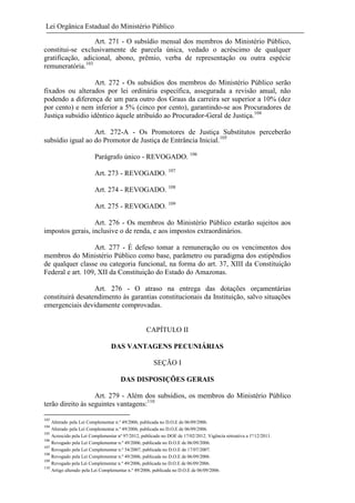 Lei Orgânica Estadual do Ministério Público
Art. 271 - O subsídio mensal dos membros do Ministério Público,
constitui-se exclusivamente de parcela única, vedado o acréscimo de qualquer
gratificação, adicional, abono, prêmio, verba de representação ou outra espécie
remuneratória.103
Art. 272 - Os subsídios dos membros do Ministério Público serão
fixados ou alterados por lei ordinária específica, assegurada a revisão anual, não
podendo a diferença de um para outro dos Graus da carreira ser superior a 10% (dez
por cento) e nem inferior a 5% (cinco por cento), garantindo-se aos Procuradores de
Justiça subsídio idêntico àquele atribuído ao Procurador-Geral de Justiça.104
Art. 272-A - Os Promotores de Justiça Substitutos perceberão
subsídio igual ao do Promotor de Justiça de Entrância Inicial.105
Parágrafo único - REVOGADO. 106
Art. 273 - REVOGADO. 107
Art. 274 - REVOGADO. 108
Art. 275 - REVOGADO. 109
Art. 276 - Os membros do Ministério Público estarão sujeitos aos
impostos gerais, inclusive o de renda, e aos impostos extraordinários.
Art. 277 - É defeso tomar a remuneração ou os vencimentos dos
membros do Ministério Público como base, parâmetro ou paradigma dos estipêndios
de qualquer classe ou categoria funcional, na forma do art. 37, XIII da Constituição
Federal e art. 109, XII da Constituição do Estado do Amazonas.
Art. 276 - O atraso na entrega das dotações orçamentárias
constituirá desatendimento às garantias constitucionais da Instituição, salvo situações
emergenciais devidamente comprovadas.

CAPÍTULO II
DAS VANTAGENS PECUNIÁRIAS
SEÇÃO I
DAS DISPOSIÇÕES GERAIS
Art. 279 - Além dos subsídios, os membros do Ministério Público
terão direito às seguintes vantagens:110
103
104
105
106
107
108
109
110

Alterado pela Lei Complementar n.º 49/2006, publicada no D.O.E de 06/09/2006.
Alterado pela Lei Complementar n.º 49/2006, publicada no D.O.E de 06/09/2006.
Acrescido pela Lei Complementar nº 97/2012, publicado no DOE de 17/02/2012. Vigência retroativa a 1º/12/2011.
Revogado pela Lei Complementar n.º 49/2006, publicada no D.O.E de 06/09/2006.
Revogado pela Lei Complementar n.º 54/2007, publicada no D.O.E de 17/07/2007.
Revogado pela Lei Complementar n.º 49/2006, publicada no D.O.E de 06/09/2006.
Revogado pela Lei Complementar n.º 49/2006, publicada no D.O.E de 06/09/2006.
Artigo alterado pela Lei Complementar n.º 49/2006, publicada no D.O.E de 06/09/2006.

 
