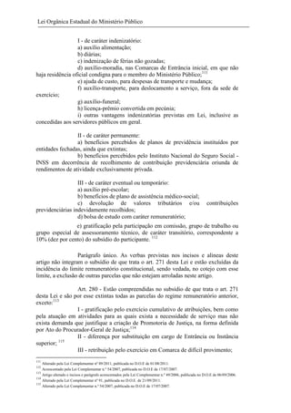 Lei Orgânica Estadual do Ministério Público
I - de caráter indenizatório:
a) auxílio alimentação;
b) diárias;
c) indenização de férias não gozadas;
d) auxílio-moradia, nas Comarcas de Entrância inicial, em que não
haja residência oficial condigna para o membro do Ministério Público;111
e) ajuda de custo, para despesas de transporte e mudança;
f) auxílio-transporte, para deslocamento a serviço, fora da sede de
exercício;
g) auxílio-funeral;
h) licença-prêmio convertida em pecúnia;
i) outras vantagens indenizatórias previstas em Lei, inclusive as
concedidas aos servidores públicos em geral.
II - de caráter permanente:
a) benefícios percebidos de planos de previdência instituídos por
entidades fechadas, ainda que extintas;
b) benefícios percebidos pelo Instituto Nacional do Seguro Social INSS em decorrência de recolhimento de contribuição previdenciária oriunda de
rendimentos de atividade exclusivamente privada.
III - de caráter eventual ou temporário:
a) auxílio pré-escolar;
b) benefícios de plano de assistência médico-social;
c) devolução de valores tributários e/ou
previdenciárias indevidamente recolhidos;
d) bolsa de estudo com caráter remuneratório;

contribuições

e) gratificação pela participação em comissão, grupo de trabalho ou
grupo especial de assessoramento técnico, de caráter transitório, correspondente a
10% (dez por cento) do subsídio do participante. 112
Parágrafo único. As verbas previstas nos incisos e alíneas deste
artigo não integram o subsídio de que trata o art. 271 desta Lei e estão excluídas da
incidência do limite remuneratório constitucional, sendo vedada, no cotejo com esse
limite, a exclusão de outras parcelas que não estejam arroladas neste artigo.
Art. 280 - Estão compreendidas no subsídio de que trata o art. 271
desta Lei e são por esse extintas todas as parcelas do regime remuneratório anterior,
exceto:113
I - gratificação pelo exercício cumulativo de atribuições, bem como
pela atuação em atividades para as quais exista a necessidade de serviço mas não
exista demanda que justifique a criação de Promotoria de Justiça, na forma definida
por Ato do Procurador-Geral de Justiça;114
II - diferença por substituição em cargo de Entrância ou Instância
superior; 115
III - retribuição pelo exercício em Comarca de difícil provimento;
111

Alterado pela Lei Complementar nº 89/2011, publicada no D.O.E de 01/08/2011.
Acrescentado pela Lei Complementar n.º 54/2007, publicada no D.O.E de 17/07/2007.
113
Artigo alterado e incisos e parágrafo acrescentados pela Lei Complementar n.º 49/2006, publicada no D.O.E de 06/09/2006.
114
Alterado pela Lei Complementar nº 91, publicada no D.O.E. de 21/09/2011.
115
Alterado pela Lei Complementar n.º 54/2007, publicada no D.O.E de 17/07/2007.
112

 