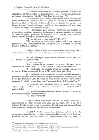 Lei Orgânica Estadual do Ministério Público
IV - valores incorporados de vantagens pessoais decorrentes da
aplicação do art. 323 desta Lei, aos que preencham os seus requisitos até a publicação
da Emenda Constitucional Federal n° 20, de 16 de dezembro de 1998;
V - gratificação pelo exercício temporário da função de SecretárioGeral do Ministério Público, Chefe do Centro de Estudos e Aperfeiçoamento
Funcional, Chefe de Gabinete do Procurador-Geral de Justiça, Coordenadores de
Grupos de Apoio Operacional, no percentual de 8% (oito por cento), calculado sobre
o subsídio do cargo de Procurador de Justiça;116
VI - gratificação pelo exercício temporário das funções de
Corregedores-Auxiliares, Assessores do Gabinete de Assuntos Jurídicos e Assessor
de Centro de Apoio Operacional, no percentual de 7% (sete por cento), calculado
sobre o subsídio do cargo de Procurador de Justiça.
VII - a gratificação prevista no art. 279, III, “e”; 117
VIII - as verbas de representação pelo exercício dos cargos de
Procurador-Geral, Subprocurador-Geral, Corregedor-Geral e Membro do Conselho
Superior do Ministério Público. 118
Parágrafo único. A soma das verbas previstas neste artigo com o
subsídio mensal não poderá exceder ao teto remuneratório constitucional.
Art. 281 - Não estão compreendidas no subsídio de que trata o art.
271 desta Lei as seguintes verbas:119
I - valores em atraso;
II - remuneração ou proventos decorrentes do exercício do
magistério, nos termos do art. 128, inciso II, alínea “d”, da Constituição Federal;
III - gratificação pela prestação de serviço à Justiça Eleitoral, com
os recursos desta e equivalente à devida ao Magistrado ante o qual oficiar;
IV - gratificação de magistério por hora-aula proferida em cursos,
seminários ou outros eventos destinados ao aperfeiçoamento da instituição, que será
fixada pelo Procurador-Geral de Justiça no limite máximo de 0,5% (cinco décimos
por cento) do subsídio mensal do cargo de Promotor de Justiça de Entrância Final;120
V - gratificação pelo exercício de função em conselho ou em outros
órgãos colegiados externos cuja participação do membro do Ministério Público
decorra de Lei;
VI - gratificação pela participação como membro, em sessão do
Conselho Nacional do Ministério Público;
VII - pensão por morte.
Parágrafo único. Para fins de aplicação do limite remuneratório
constitucional, as verbas previstas neste artigo não se somam entre si ou com o
subsídio do mês em que se der o pagamento, devendo cada qual ser considerada
isoladamente no cotejo com o referido limite remuneratório.
Art. 281-A - Na Procuradoria-Geral de Justiça, terão direito à verba
de representação de direção, em caráter temporário, o Procurador-Geral de Justiça no
percentual de 10% (dez por cento), os Subprocuradores-Gerais de Justiça, o
116

Alterado pela Lei Complementar n.º 54/2007, publicada no D.O.E de 17/07/2007.
Acrescentado pela Lei Complementar n.º 54/2007, publicada no D.O.E de 17/07/2007.
118
Acrescentado pela Lei Complementar n.º 54/2007, publicada no D.O.E de 17/07/2007. Vigência retroativa a 01/01/2005.
119
Artigo alterado pela Lei Complementar n.º 49/2006, publicada no D.O.E de 06/09/2006.
120
Alterado pela Lei Complementar n.º 75/2010, publicada no D.O.E de 02/08/2010.
117

 