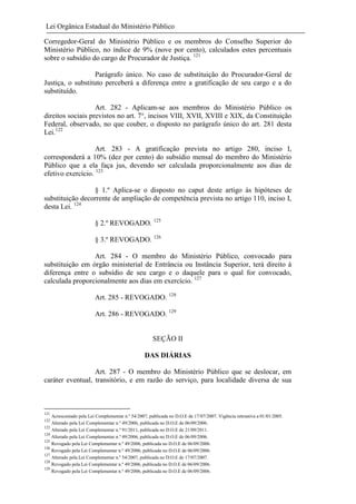 Lei Orgânica Estadual do Ministério Público
Corregedor-Geral do Ministério Público e os membros do Conselho Superior do
Ministério Público, no índice de 9% (nove por cento), calculados estes percentuais
sobre o subsídio do cargo de Procurador de Justiça. 121
Parágrafo único. No caso de substituição do Procurador-Geral de
Justiça, o substituto perceberá a diferença entre a gratificação de seu cargo e a do
substituído.
Art. 282 - Aplicam-se aos membros do Ministério Público os
direitos sociais previstos no art. 7°, incisos VIII, XVII, XVIII e XIX, da Constituição
Federal, observado, no que couber, o disposto no parágrafo único do art. 281 desta
Lei.122
Art. 283 - A gratificação prevista no artigo 280, inciso I,
corresponderá a 10% (dez por cento) do subsídio mensal do membro do Ministério
Público que a ela faça jus, devendo ser calculada proporcionalmente aos dias de
efetivo exercício. 123
§ 1.º Aplica-se o disposto no caput deste artigo às hipóteses de
substituição decorrente de ampliação de competência prevista no artigo 110, inciso I,
desta Lei. 124
§ 2.º REVOGADO. 125
§ 3.º REVOGADO. 126
Art. 284 - O membro do Ministério Público, convocado para
substituição em órgão ministerial de Entrância ou Instância Superior, terá direito à
diferença entre o subsídio de seu cargo e o daquele para o qual for convocado,
calculada proporcionalmente aos dias em exercício. 127
Art. 285 - REVOGADO. 128
Art. 286 - REVOGADO. 129

SEÇÃO II
DAS DIÁRIAS
Art. 287 - O membro do Ministério Público que se deslocar, em
caráter eventual, transitório, e em razão do serviço, para localidade diversa de sua

121
122
123
124
125
126
127
128
129

Acrescentado pela Lei Complementar n.º 54/2007, publicada no D.O.E de 17/07/2007. Vigência retroativa a 01/01/2005.
Alterado pela Lei Complementar n.º 49/2006, publicada no D.O.E de 06/09/2006.
Alterado pela Lei Complementar n.º 91/2011, publicada no D.O.E de 21/09/2011.
Alterado pela Lei Complementar n.º 49/2006, publicada no D.O.E de 06/09/2006.
Revogado pela Lei Complementar n.º 49/2006, publicada no D.O.E de 06/09/2006.
Revogado pela Lei Complementar n.º 49/2006, publicada no D.O.E de 06/09/2006.
Alterado pela Lei Complementar n.º 54/2007, publicada no D.O.E de 17/07/2007.
Revogado pela Lei Complementar n.º 49/2006, publicada no D.O.E de 06/09/2006.
Revogado pela Lei Complementar n.º 49/2006, publicada no D.O.E de 06/09/2006.

 