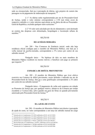 Lei Orgânica Estadual do Ministério Público
sede ou circunscrição, fará jus à percepção de diárias, sem prejuízo do custeio das
passagens ou do pagamento de indenização de transporte.130
§ 1.º As diárias serão regulamentadas por ato do Procurador-Geral
de Justiça, sendo o valor mínimo correspondente a 1/30 (um trinta avos) do
respectivo subsídio e o valor máximo equivalente ao da diária devida ao ProcuradorGeral da República, excluído qualquer outro acréscimo.131
§ 2.º O valor será calculado por dia de afastamento e será destinado
ao custeio das despesas com alimentação, hospedagem e locomoção urbana do
membro.132
SEÇÃO III
DO AUXÍLIO-MORADIA
Art. 288 - Nas Comarcas de Entrância inicial, onde não haja
residência oficial condigna para o membro do Ministério Público, este fará jus à
verba mensal de auxílio-moradia, correspondente a 5% (cinco por cento) de seu
subsídio mensal. 133
Parágrafo único – Na hipótese de dois ou mais membros do
Ministério Público residirem no mesmo imóvel, o beneficio será pago ao primeiro
que requerer.134
SEÇÃO IV
COMARCA DE DIFÍCIL PROVIMENTO
Art. 289 - O membro do Ministério Público que tiver efetivo
exercício em Comarca de difícil provimento, assim definida e indicada em ato do
Procurador-Geral de Justiça, fará jus a uma gratificação correspondente a 2% (dois
por cento) de seu subsídio mensal.135
Parágrafo único - O pagamento da verba será suspenso em relação
ao Promotor de Justiça que, por qualquer motivo, afastar-se da Comarca por tempo
excedente a 5 (cinco) dias, salvo quando em gozo de férias ou quando previamente
autorizado pelo Procurador-Geral de Justiça.136

SEÇÃO V
DA AJUDA DE CUSTO
Art. 290 - O membro do Ministério Público terá direito à percepção
de ajuda de custo, no valor correspondente a um terço do subsídio mensal do cargo
130
131
132
133
134
135
136

Alterado pela Lei Complementar nº 81/2010, publicada no D.O.E. de 26/12/2010.
Alterado pela Lei Complementar nº 81/2010, publicada no D.O.E. de 26/12/2010.
Alterado pela Lei Complementar nº 81/2010, publicada no D.O.E. de 26/12/2010.
Alterado pela Lei Complementar n.º 89/2011, publicada no D.O.E de 01/08/2011.
Acrescentado pela Lei Complementar n.º 89/2011, publicada no D.O.E de 01/08/2011.
Alterado pela Lei Complementar n.º 49/2006, publicada no D.O.E de 06/09/2006.
Alterado pela Lei Complementar n.º 49/2006, publicada no D.O.E de 06/09/2006.

 