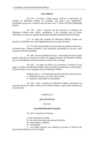 Lei Orgânica Estadual do Ministério Público
DAS FÉRIAS
Art. 302 - O direito a férias anuais, coletivas e individuais, do
membro do Ministério Público em atividade, será igual a dos Magistrados,
percebendo, neste caso, o beneficio de que trata o art. 7º, inciso XVII da Constituição
Federal.
Art. 303 - Após o primeiro ano de exercício, os membros do
Ministério Público terão direito, anualmente, a 60 (sessenta) dias de férias,
individuais ou coletivas, segundo escala aprovada pelo Procurador-Geral de Justiça.
§ 1.º As férias dos membros do Ministério Público, sempre que
possível, coincidirão com as dos Magistrados junto aos quais oficiarem.
§ 2.º As férias não poderão ser fracionadas em períodos inferiores a
30 (trinta) dias e podem acumular se por imperiosa necessidade do serviço e pelo
máximo de 02 (dois) períodos.
Art. 304 - Por necessidade de serviço, o Procurador-Geral de Justiça
poderá suspender ou transferir as férias de qualquer membro do Ministério Público
que, em conseqüência, deverá reassumir o exercício de seu cargo.
Art. 305 - Ao entrar em férias e ao reassumir o exercício de seu
cargo, o membro do Ministério Público fará as devidas comunicações ao ProcuradorGeral de Justiça e ao Corregedor-Geral do Ministério Público.
Parágrafo único - A comunicação do início das férias deverá conter:
I - declaração de que os serviços estão em dias;
II - endereço onde poderá ser encontrado.
Art. 306 - Para o membro do Ministério Público, promovido ou
removido durante as férias, contar-se-á do término destas, o prazo para assumir suas
novas funções.

CAPÍTULO V
DAS LICENÇAS
SEÇÃO I
DAS DISPOSIÇÕES GERAIS
Art. 307 - Conceder-se-á licença:
I - para tratamento de saúde;
II - por motivo de doença em pessoa da família;
III - para repouso a gestante;
IV - paternidade;
V - em caráter especial, nas condições previstas no Estatuto dos
Funcionários Públicos Civis do Estado;

 
