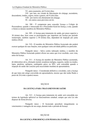 Lei Orgânica Estadual do Ministério Público
VI - para casamento, até 8 (oito) dias;
VII - por luto, em virtude de falecimento do cônjuge, ascendente,
descendente, irmãos, sogros, noras e genros, até 8 (oito) dias.
VIII - por motivo de afastamento de cônjuge;
IX - em outros casos previstos em lei.
Art. 308 - É competente para conceder licença o Colégio de
Procuradores, quando o interessado for o Procurador-Geral de Justiça, e este, quando
o forem os demais membros do Ministério Público.
Art. 309 - A licença para tratamento de saúde, por prazo superior a
30 (trinta) dias, bem como as prorrogações que importem em licença por período
ininterrupto, também superior a 30 (trinta) dias, dependerá de inspeção por junta
médica oficial.
Art. 310 - O membro do Ministério Público licenciado não poderá
exercer qualquer de suas funções, nem qualquer outra atividade pública ou particular.
Parágrafo único - Salvo contra indicação médica, o membro do
Ministério Público licenciado poderá oficiar nos autos que tiver recebido, com vista,
antes da licença.
Art. 311 - A licença de membro do Ministério Público acometido,
de tuberculose ativa, alienação mental, neoplasia maligna, cegueira, surdez ou mudez,
lepra, paralisia, epilepsia, cardiopatia grave ou HIV, será concedida quando a
inspeção de saúde não concluir pela necessidade imediata de aposentadoria.
Parágrafo único - Considerada definitiva a invalidez, será a licença
de que trata este artigo convertida em aposentadoria, mesmo que não tenha fluido o
prazo de 24 (vinte e quatro) meses.

SEÇÃO II
DA LICENÇA PARA TRATAMENTO DE SAÚDE

Art. 312 - A licença para tratamento de saúde será concedida nos
termos da legislação aplicável ao funcionalismo estadual, sempre que esta Lei não
dispuser de forma diversa.
Parágrafo único - O licenciado perceberá integralmente os
vencimentos e vantagens de seu cargo, durante todo o período de licença.

SEÇÃO III
DA LICENÇA POR DOENÇA EM PESSOA DA FAMÍLIA

 