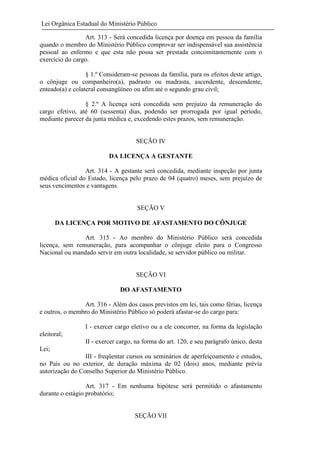 Lei Orgânica Estadual do Ministério Público
Art. 313 - Será concedida licença por doença em pessoa da família
quando o membro do Ministério Público comprovar ser indispensável sua assistência
pessoal ao enfermo e que esta não possa ser prestada concomitantemente com o
exercício do cargo.
§ 1.º Consideram-se pessoas da família, para os efeitos deste artigo,
o cônjuge ou companheiro(a), padrasto ou madrasta, ascendente, descendente,
enteado(a) e colateral consangüíneo ou afim até o segundo grau civil;
§ 2.º A licença será concedida sem prejuízo da remuneração do
cargo efetivo, até 60 (sessenta) dias, podendo ser prorrogada por igual período,
mediante parecer da junta médica e, excedendo estes prazos, sem remuneração.

SEÇÃO IV
DA LICENÇA A GESTANTE
Art. 314 - A gestante será concedida, mediante inspeção por junta
médica oficial do Estado, licença pelo prazo de 04 (quatro) meses, sem prejuízo de
seus vencimentos e vantagens.

SEÇÃO V
DA LICENÇA POR MOTIVO DE AFASTAMENTO DO CÔNJUGE
Art. 315 - Ao membro do Ministério Público será concedida
licença, sem remuneração, para acompanhar o cônjuge eleito para o Congresso
Nacional ou mandado servir em outra localidade, se servidor público ou militar.

SEÇÃO VI
DO AFASTAMENTO
Art. 316 - Além dos casos previstos em lei, tais como férias, licença
e outros, o membro do Ministério Público só poderá afastar-se do cargo para:
I - exercer cargo eletivo ou a ele concorrer, na forma da legislação
eleitoral;
II - exercer cargo, na forma do art. 120, e seu parágrafo único, desta
Lei;
III - freqüentar cursos ou seminários de aperfeiçoamento e estudos,
no País ou no exterior, de duração máxima de 02 (dois) anos, mediante prévia
autorização do Conselho Superior do Ministério Público.
Art. 317 - Em nenhuma hipótese será permitido o afastamento
durante o estágio probatório;

SEÇÃO VII

 