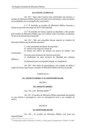 Lei Orgânica Estadual do Ministério Público
DA LICENÇA ESPECIAL
Art. 318 - Após cada 5 (cinco) anos ininterruptos de exercício, o
membro do Ministério Público fará jus a 03 (três) meses de licença, a título de prêmio
por assiduidade, com a percepção dos vencimentos.
§ 1.º É facultado ao membro do Ministério Público fracionar a
licença de que trata este artigo em até 03 (três) parcelas;
§ 2.º Os períodos da licença especial já adquiridos e não gozados
pelo membro do Ministério Público que vier a falecer serão convertidos em pecúnia,
em favor dos beneficiários da pensão.
Art. 319 - Não será concedida licença especial ao membro do
Ministério Público que no período aquisitivo:
I - sofrer penalidade disciplinar de suspensão;
II - afastar-se do cargo em virtude de:
a) licença por motivo de doença em pessoa da família, sem
remuneração;
b) licença para tratamento de interesse particular;
c) condenação de pena privativa de liberdade por sentença
definitiva;
d) afastamento para acompanhar cônjuge ou companheiro.
Art. 320 - Para efeito de aposentadoria, será contado em dobro o
tempo de licença especial que o membro do Ministério Público não houver gozado.

CAPÍTULO VI
DA APOSENTADORIA E DA DISPONIBILIDADE
SEÇÃO I
DA APOSENTADORIA
Arts. 321 a 324 - REVOGADOS 139
Art. 325 - O membro do Ministério Público aposentado não perderá
os seus direitos e prerrogativas, salvo os incompatíveis com a sua condição de
inativo.

SEÇÃO II
DA DISPONIBILIDADE
Art. 326 - O membro do Ministério Público será posto em
disponibilidade:
139

Revogados pelas Emendas Constitucionais n.º 20/1998 e n.º 41/2003 e pelas Leis Complementares n.º 30/2001 e n.º 43/2005.

 