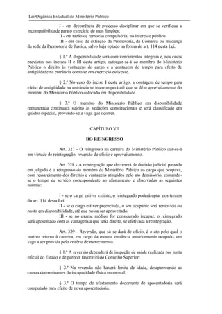 Lei Orgânica Estadual do Ministério Público
I - em decorrência de processo disciplinar em que se verifique a
incompatibilidade para o exercício de suas funções;
II - em razão de remoção compulsória, no interesse público;
III - em caso de extinção da Promotoria, da Comarca ou mudança
da sede da Promotoria de Justiça, salvo haja optado na forma do art. 114 desta Lei.
§ 1.º A disponibilidade será com vencimentos integrais e, nos casos
previstos nos incisos II e III deste artigo, outorgar-se-á ao membro do Ministério
Público o direito às vantagens do cargo e a contagem do tempo para efeito de
antigüidade na entrância como se em exercício estivesse.
§ 2.º No caso do inciso I deste artigo, a contagem de tempo para
efeito de antigüidade na entrância se interromperá até que se dê o aproveitamento do
membro do Ministério Público colocado em disponibilidade.
§ 3.º O membro do Ministério Público em disponibilidade
remunerada continuará sujeito às vedações constitucionais e será classificado em
quadro especial, provendo-se a vaga que ocorrer.

CAPÍTULO VII
DO REINGRESSO
Art. 327 - O reingresso na carreira do Ministério Público dar-se-á
em virtude de reintegração, reversão de ofício e aproveitamento.
Art. 328 - A reintegração que decorrerá de decisão judicial passada
em julgado é o reingresso do membro do Ministério Público ao cargo que ocupava,
com ressarcimento dos direitos e vantagens atingidos pelo ato demissório, contandose o tempo de serviço correspondente ao afastamento e observadas as seguintes
normas:
I - se o cargo estiver extinto, o reintegrado poderá optar nos termos
do art. 114 desta Lei;
II - se o cargo estiver preenchido, o seu ocupante será removido ou
posto em disponibilidade, até que possa ser aproveitado;
III - se no exame médico for considerado incapaz, o reintegrado
será aposentado com as vantagens a que teria direito, se efetivada a reintegração.
Art. 329 - Reversão, que só se dará de ofício, é o ato pelo qual o
inativo retorna à carreira, em cargo da mesma entrância anteriormente ocupado, em
vaga a ser provida pelo critério de merecimento.
§ 1.º A reversão dependerá de inspeção de saúde realizada por junta
oficial do Estado e de parecer favorável do Conselho Superior;
§ 2.º Na reversão não haverá limite de idade, desaparecendo as
causas determinantes da incapacidade física ou mental;
§ 3.º O tempo de afastamento decorrente de aposentadoria será
computado para efeito de nova aposentadoria.

 