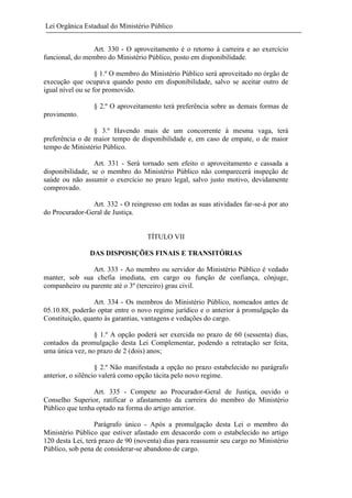 Lei Orgânica Estadual do Ministério Público
Art. 330 - O aproveitamento é o retorno à carreira e ao exercício
funcional, do membro do Ministério Público, posto em disponibilidade.
§ 1.º O membro do Ministério Público será aproveitado no órgão de
execução que ocupava quando posto em disponibilidade, salvo se aceitar outro de
igual nível ou se for promovido.
§ 2.º O aproveitamento terá preferência sobre as demais formas de
provimento.
§ 3.º Havendo mais de um concorrente à mesma vaga, terá
preferência o de maior tempo de disponibilidade e, em caso de empate, o de maior
tempo de Ministério Público.
Art. 331 - Será tornado sem efeito o aproveitamento e cassada a
disponibilidade, se o membro do Ministério Público não comparecerá inspeção de
saúde ou não assumir o exercício no prazo legal, salvo justo motivo, devidamente
comprovado.
Art. 332 - O reingresso em todas as suas atividades far-se-á por ato
do Procurador-Geral de Justiça.

TÍTULO VII
DAS DISPOSIÇÕES FINAIS E TRANSITÓRIAS
Art. 333 - Ao membro ou servidor do Ministério Público é vedado
manter, sob sua chefia imediata, em cargo ou função de confiança, cônjuge,
companheiro ou parente até o 3º (terceiro) grau civil.
Art. 334 - Os membros do Ministério Público, nomeados antes de
05.10.88, poderão optar entre o novo regime jurídico e o anterior à promulgação da
Constituição, quanto às garantias, vantagens e vedações do cargo.
§ 1.º A opção poderá ser exercida no prazo de 60 (sessenta) dias,
contados da promulgação desta Lei Complementar, podendo a retratação ser feita,
uma única vez, no prazo de 2 (dois) anos;
§ 2.º Não manifestada a opção no prazo estabelecido no parágrafo
anterior, o silêncio valerá como opção tácita pelo novo regime.
Art. 335 - Compete ao Procurador-Geral de Justiça, ouvido o
Conselho Superior, ratificar o afastamento da carreira do membro do Ministério
Público que tenha optado na forma do artigo anterior.
Parágrafo único - Após a promulgação desta Lei o membro do
Ministério Público que estiver afastado em desacordo com o estabelecido no artigo
120 desta Lei, terá prazo de 90 (noventa) dias para reassumir seu cargo no Ministério
Público, sob pena de considerar-se abandono de cargo.

 