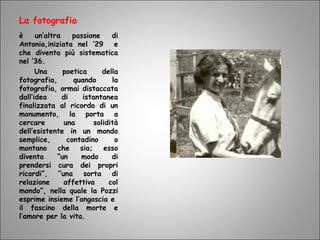 La fotografia
è un’altra passione di
Antonia,iniziata nel ‘29 e
che diventa più sistematica
nel ’36.
Una poetica della
fotografia, quando la
fotografia, ormai distaccata
dall’idea di istantanea
finalizzata al ricordo di un
monumento, la porta a
cercare una solidità
dell’esistente in un mondo
semplice, contadino o
montano che sia; esso
diventa “un modo di
prendersi cura dei propri
ricordi”, “una sorta di
relazione affettiva col
mondo”, nella quale la Pozzi
esprime insieme l’angoscia e
il fascino della morte e
l’amore per la vita.
 