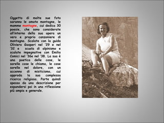 Oggetto di molte sue foto
saranno le amate montagne, le
mamme montagne, cui dedica 30
poesie, che sono considerate
all’interno della sua opera un
vero e proprio canzoniere di
montagna. Scalate con la guida
Oliviero Gasperi nel ’29 e nel
’32 e scuola di alpinismo e
scalate impegnative con Emilio
Comici nel ‘36e nel ’38. La sua è
una poetica delle cose, le
sorelle cose le chiama, le cose
sorelle nel dolore, con un
accenno di misticismo, cui
approda la sua complessa
ricerca religiosa. Parte quindi
spesso da una descrizione per
espandersi poi in una riflessione
più ampia e generale.
 