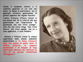 Anche il momento storico e il
contesto generale in cui vive non
aiuta, le donne in particolare, ma in
generale un’intera generazione di
giovani oppressi dal regime fascista.
L’amico fraterno Vittorio Sereni in
una poesia del ’36 si riferirà alla sua
generazione con l’espressione “la
giovinezza che non trova scampo”,
cioè che non trova sfogo. Non trova
sbocco, non trova appigli, non sa a
cosa applicarsi, a cosa tendere.”
Antonia e Vittorio vivono le stesse
esperienze nello stesso ambiente
universitario e “si fanno interpreti
nella loro poesia di quello stato di
diffusa minaccia, di angoscia
esistenziale e di bisogno di fuga
nell’incanto amoroso che costituiva la
vita di un giovane intellettuale
d’anteguerra”.
 