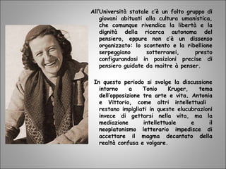 All’Università statale c’è un folto gruppo di
giovani abituati alla cultura umanistica,
che comunque rivendica la libertà e la
dignità della ricerca autonoma del
pensiero, eppure non c’è un dissenso
organizzato: lo scontento e la ribellione
serpeggiano sotterranei, presto
configurandosi in posizioni precise di
pensiero guidate da maitre à penser.
In questo periodo si svolge la discussione
intorno a Tonio Kruger, tema
dell’opposizione tra arte e vita. Antonia
e Vittorio, come altri intellettuali
restano impigliati in queste elucubrazioni
invece di gettarsi nella vita, ma la
mediazione intellettuale e il
neoplatonismo letterario impedisce di
accettare il magma decantato della
realtà confusa e volgare.
 