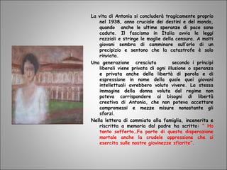 La vita di Antonia si concluderà tragicamente proprio
nel 1938, anno cruciale dei destini e del mondo,
quando anche le ultime speranze di pace sono
cadute. Il fascismo in Italia avvia le leggi
razziali e stringe le maglie della censura. A molti
giovani sembra di camminare sull’orlo di un
precipizio e sentono che la catastrofe è solo
rinviata.
Una generazione cresciuta secondo i principi
liberali viene privata di ogni illusione o speranza
e privata anche della libertà di parola e di
espressione in nome della quale quei giovani
intellettuali avrebbero voluto vivere. La stessa
immagine della donna voluta dal regime non
poteva corrispondere ai bisogni di libertà
creativa di Antonia, che non poteva accettare
compromessi e mezze misure nonostante gli
sforzi.
Nella lettera di commiato alla famiglia, incenerita e
riscritta a memoria dal padre ha scritto: “ Ho
tanto sofferto…Fa parte di questa disperazione
mortale anche la crudele oppressione che si
esercita sulle nostre giovinezze sfiorite”.
 