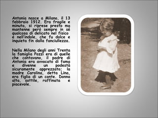 Antonia nasce a Milano, il 13
febbraio 1912. Era fragile e
minuta, si riprese presto ma
mantenne però sempre in sé
qualcosa di delicato nel fisico
e nell’indole, che fu dolce e
inquieta fin dalla fanciullezza.
Nella Milano degli anni Trenta
la famiglia Pozzi era di quelle
che contavano, il padre di
Antonia era avvocato di fama
e divenne un podestà
sicuramente apprezzato; la
madre Carolina, detta Lina,
era figlia di un conte. Donna
alta, sottile, raffinata e
piacevole.
 