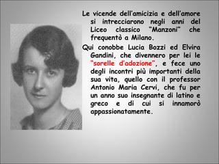 Le vicende dell’amicizia e dell’amore
si intrecciarono negli anni del
Liceo classico “Manzoni” che
frequentò a Milano.
Qui conobbe Lucia Bozzi ed Elvira
Gandini, che divennero per lei le
“sorelle d’adozione”, e fece uno
degli incontri più importanti della
sua vita, quello con il professor
Antonio Maria Cervi, che fu per
un anno suo insegnante di latino e
greco e di cui si innamorò
appassionatamente.
 