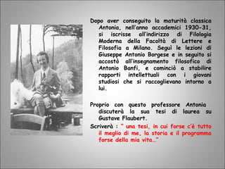 Dopo aver conseguito la maturità classica
Antonia, nell’anno accademici 1930-31,
si iscrisse all’indirizzo di Filologia
Moderna della Facoltà di Lettere e
Filosofia a Milano. Seguì le lezioni di
Giuseppe Antonio Borgese e in seguito si
accostò all’insegnamento filosofico di
Antonio Banfi, e cominciò a stabilire
rapporti intellettuali con i giovani
studiosi che si raccoglievano intorno a
lui.
Proprio con questo professore Antonia
discuterà la sua tesi di laurea su
Gustave Flaubert.
Scriverà : “ una tesi, in cui forse c’è tutto
il meglio di me, la storia e il programma
forse della mia vita…”
 