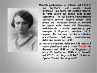 Montale pubblicherà un articolo nel 1945 in
cui cercherà, con alcune buone
intenzioni, ma anche con qualche riserva,
di farla uscire dal campo della poesia
spontanea , in cui l’aveva limitatamente
collocata qualche incauto critico della
prima ora, cercando invece di trovarle
un posto nella lirica del Novecento,
avvicinandola a certe esperienze, per
esempio di Ungaretti. Montale poi la
impose all’attenzione dei lettori italiani
presentando l’edizione mondadoriana
delle sue poesia nel 1948.
La raccolta completa delle sue 248 poesie è
stata pubblicata con il titolo “Parole” da
Garzanti nel 1989 e con l’aggiunta di
altre 13 inedite nel 1998 e da Sossella
nel 2010 con allegato il DVD di Marina
Spada “Poesia che mi guardi”.
 