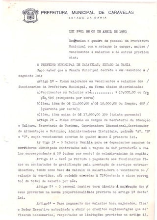 PREFEITURA MUNICIPAL DE CARAVELAS
ESTADO DA BAHIA
LEI NºOl aIlE 02 DE ABRIL DE 1983
Re~iza o quadro de pessoal da Prefeitura
Municipal com a .criação de cargos, majora I
vencimentos e sa1arios e dá outras providen
aiaS.
o PREFEITO fu1JNICIPAL DE CARAV"ELASt ESTAOO DA EAHIA
Faço saber que a câmara Municipal decreta e eUi,~sanciono a I
seguinte lei~
Artigo J.~ - Ficam majorados os vencim.entos e salarios dos I
funcionarias da Prefeitura I~icipa1, na forma abaixo discriminada:
a)Vencimentos ou Salarios até •••••••••••• ! 10.000,00 ou fra
çã~ 50% (cinquenta por ~ento)
b)Idem, ideIm de Cr$ 11.000,00 a'Cr$ 16.000,00 Ou fração, 40% I
(quarenta por cento);
c)Idem, idem acima de c4 17.000,00 30~ (trinta porcento)
Artigo 22 - Ficam criados os cargos de Secretario da Educaçao
e Opltura, Secretario de Turismo, Coordenadora Educacional,Ooordenador
de Alimentação e Nutriçâ.o~ Administradores Distritais, padroes ttAu, "B'·
e no", cujos vencimentos constam do quadro anexo à. presente lei.
Ar tigo 32 - O Salario Famimia para os dependentes menores de
ser11dores Minicipais contratados sob o regime da CLT perceberão o va~
lor correspondente à 5% (aibao por cento) do salario-mínimo da região.
Artigo 4Q - Será pe rmitido o pagamento aos funcionarios fi-
xos ou contratados de gratificaçao pala prestaçao de serviços extraor-
dinarios, tendo como base de calculo de salario-hora o vencimento ou I
salario do servidor, não podehdb execeder à 75%(setenta e cinco porcen. -
to) db total de salario por mês.
Adtigo 5Q - O pessoal inativo terá. direi to à majíração dos 'I
seus proventos na mesma proporcionali4ade prevista no artigo 12 desta'
Lei.
Artigo62 - Para pagamento dos salarios hora majorados, fica'
o Poder Executivo autorizado a abrir os creditos suplement~es que se'
fizerem necessarios~ respeitadas as limitaçoes previstas no artigo 43,
 