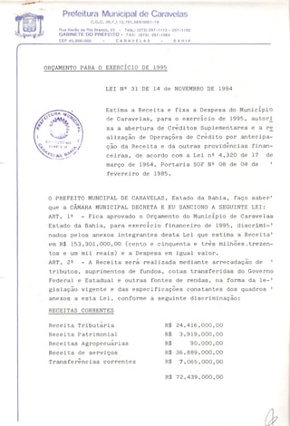 Prefeitura Municipal de Caravelas
C.G.C. (M.F.) 13.761.689/0001-19
Rua Barão do Rio Branco, 65 - Tels.: (073) 297-1113 - 297-1102
GABINETE DO PREFEITO - FAX: (073) 297-1064
CEP45.900-000 - CARAVELAS - BAHIA
ORÇAMENTO PARA O EXERCíCIO DE 1995
LEI Nº 31 DE 14 de NOVEMBRO DE 1994
Estima a Receita e fixa a Despesa do Municipio
de Caravelas, para o exercicio de 1995, autori
ga a abertura de Créditos Suplementares e a re
alização de Operações de Crédito por antecipa-
ção da Receita e dá outras providências finan-
ceiras, de acordo com a Lei nº 4.320 de 17 de
março de 1964. Portaria SOF Nº 08 de 04 de
fevereiro de 1985.
O PREFEITO MUNCIPAL DE CARAVELAS, Estado da Bahia, faço saber'
que a CÂMARA MUNICIPAL DECRETA E EU SANCIONO A SEGUINTE LEI:
ART. lº - Fica aprovado o Orçamento do Municipio de Caravelas
Estado da Bahia, para exerc~cio financeiro de 1995, discrimi~~
nados pelos anexos integrantes desta Lei que estima a Receita'
em R$ 153.301.000,00 (cento e cinquenta e três milhões7trezen-
tos e um mil reais) e a Despesa em igual valor.
ART. 2º - A Receita será realizada mediante arrecadação de
tributos, suprimentos de fundos, cotas transferidas do Governo
Federal e Estadual e outras fontes de rendas, na forma da le-'
gislação vigente e das especificações constantes dos quadros I
anexos a esta Lei, conforme a seguinte discriminação:
RECEITAS CORRENTES
Receita Tributária
Receita Patrimonial
Receitas Agropecuárias
Receita de serviços
Transferências correntes
R$ 24.416.000,00
R$ 3.919.000,00
R$ 90.000,00
R$ 36.889.000,00
R$ 7.065.000,00
R$ 72.439.000,00
 