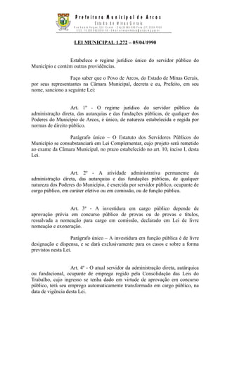 LEI MUNICIPAL 1.272 – 05/04/1990
Estabelece o regime jurídico único do servidor público do
Município e contém outras providências.
Faço saber que o Povo de Arcos, do Estado de Minas Gerais,
por seus representantes na Câmara Municipal, decreta e eu, Prefeito, em seu
nome, sanciono a seguinte Lei:
Art. 1º - O regime jurídico do servidor público da
administração direta, das autarquias e das fundações públicas, de qualquer dos
Poderes do Município de Arcos, é único, de natureza estabelecida e regida por
normas de direito público.
Parágrafo único – O Estatuto dos Servidores Públicos do
Município se consubstanciará em Lei Complementar, cujo projeto será remetido
ao exame da Câmara Municipal, no prazo estabelecido no art. 10, inciso I, desta
Lei.
Art. 2º - A atividade administrativa permanente da
administração direta, das autarquias e das fundações públicas, de qualquer
natureza dos Poderes do Município, é exercida por servidor público, ocupante de
cargo público, em caráter efetivo ou em comissão, ou de função pública.
Art. 3º - A investidura em cargo público depende de
aprovação prévia em concurso público de provas ou de provas e títulos,
ressalvada a nomeação para cargo em comissão, declarado em Lei de livre
nomeação e exoneração.
Parágrafo único – A investidura em função pública é de livre
designação e dispensa, e se dará exclusivamente para os casos e sobre a forma
previstos nesta Lei.
Art. 4º - O atual servidor da administração direta, autárquica
ou fundacional, ocupante de emprego regido pela Consolidação das Leis do
Trabalho, cujo ingresso se tenha dado em virtude de aprovação em concurso
público, terá seu emprego automaticamente transformado em cargo público, na
data de vigência desta Lei.
P r e f e i t u r a M u n i c i p a l d e A r c o s
E s ta d o d e M in a s G e ra is
R u a G e tú lio V a r g a s , 2 2 8 - C e n t r o - C e p 3 5 5 8 8 - 0 0 0 F o n e ( 3 7 ) 3 3 5 9 - 7 9 0 0
C G C : 1 8 . 3 0 6 .6 6 2 / 0 0 0 1 - 5 0 - E m a il: a r c o s p r e fe it u r a @ a r c o s . m g .g o v .b r
 