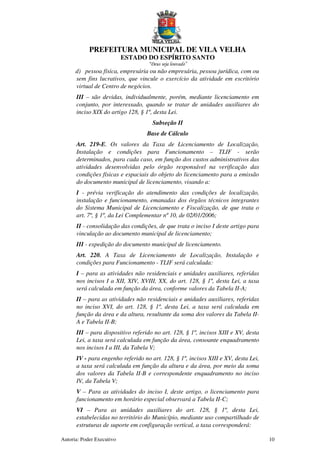 PREFEITURA MUNICIPAL DE VILA VELHA
ESTADO DO ESPÍRITO SANTO
“Deus seja louvado”
Autoria: Poder Executivo 10
d) pessoa física, empresária ou não empresária, pessoa jurídica, com ou
sem fins lucrativos, que vincule o exercício da atividade em escritório
virtual de Centro de negócios.
III – são devidas, individualmente, porém, mediante licenciamento em
conjunto, por interessado, quando se tratar de unidades auxiliares do
inciso XIX do artigo 128, § 1º, desta Lei.
Subseção II
Base de Cálculo
Art. 219-E. Os valores da Taxa de Licenciamento de Localização,
Instalação e condições para Funcionamento – TLIF - serão
determinados, para cada caso, em função dos custos administrativos das
atividades desenvolvidas pelo órgão responsável na verificação das
condições físicas e espaciais do objeto do licenciamento para a emissão
do documento municipal de licenciamento, visando a:
I - prévia verificação do atendimento das condições de localização,
instalação e funcionamento, emanadas dos órgãos técnicos integrantes
do Sistema Municipal de Licenciamento e Fiscalização, de que trata o
art. 7º, § 1º, da Lei Complementar nº 10, de 02/01/2006;
II - consolidação das condições, de que trata o inciso I deste artigo para
vinculação ao documento municipal de licenciamento;
III - expedição do documento municipal de licenciamento.
Art. 220. A Taxa de Licenciamento de Localização, Instalação e
condições para Funcionamento - TLIF será calculada:
I – para as atividades não residenciais e unidades auxiliares, referidas
nos incisos I a XII, XIV, XVIII, XX, do art. 128, § 1º, desta Lei, a taxa
será calculada em função da área, conforme valores da Tabela II-A;
II – para as atividades não residenciais e unidades auxiliares, referidas
no inciso XVI, do art. 128, § 1º, desta Lei, a taxa será calculada em
função da área e da altura, resultante da soma dos valores da Tabela II-
A e Tabela II-B;
III – para dispositivo referido no art. 128, § 1º, incisos XIII e XV, desta
Lei, a taxa será calculada em função da área, consoante enquadramento
nos incisos I a III, da Tabela V;
IV - para engenho referido no art. 128, § 1º, incisos XIII e XV, desta Lei,
a taxa será calculada em função da altura e da área, por meio da soma
dos valores da Tabela II-B e correspondente enquadramento no inciso
IV, da Tabela V;
V – Para as atividades do inciso I, deste artigo, o licenciamento para
funcionamento em horário especial observará a Tabela II-C;
VI – Para as unidades auxiliares do art. 128, § 1º, desta Lei,
estabelecidas no território do Município, mediante uso compartilhado de
estruturas de suporte em configuração vertical, a taxa corresponderá:
 
