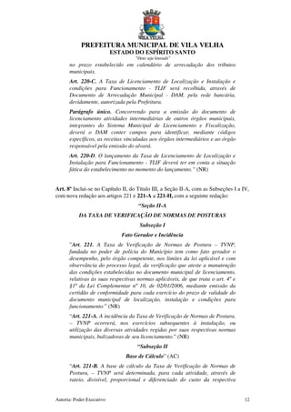 PREFEITURA MUNICIPAL DE VILA VELHA
ESTADO DO ESPÍRITO SANTO
“Deus seja louvado”
Autoria: Poder Executivo 12
no prazo estabelecido em calendário de arrecadação dos tributos
municipais.
Art. 220-C. A Taxa de Licenciamento de Localização e Instalação e
condições para Funcionamento - TLIF será recolhida, através de
Documento de Arrecadação Municipal - DAM, pela rede bancária,
devidamente, autorizada pela Prefeitura.
Parágrafo único. Concorrendo para a emissão do documento de
licenciamento atividades intermediárias de outros órgãos municipais,
integrantes do Sistema Municipal de Licenciamento e Fiscalização,
deverá o DAM conter campos para identificar, mediante códigos
específicos, as receitas vinculadas aos órgãos intermediários e ao órgão
responsável pela emissão do alvará.
Art. 220-D. O lançamento da Taxa de Licenciamento de Localização e
Instalação para Funcionamento - TLIF deverá ter em conta a situação
fática do estabelecimento no momento do lançamento.” (NR)
Art. 8º Inclui-se no Capítulo II, do Título III, a Seção II-A, com as Subseções I a IV,
com nova redação aos artigos 221 e 221-A a 221-H, com a seguinte redação:
“Seção II-A
DA TAXA DE VERIFICAÇÃO DE NORMAS DE POSTURAS
Subseção I
Fato Gerador e Incidência
”Art. 221. A Taxa de Verificação de Normas de Postura – TVNP,
fundada no poder de polícia do Município tem como fato gerador o
desempenho, pelo órgão competente, nos limites da lei aplicável e com
observância do processo legal, da verificação que ateste a manutenção
das condições estabelecidas no documento municipal de licenciamento,
relativas às suas respectivas normas aplicáveis, de que trata o art. 4º e
§1º da Lei Complementar nº 10, de 02/01/2006, mediante emissão da
certidão de conformidade para cada exercício do prazo de validade do
documento municipal de localização, instalação e condições para
funcionamento.” (NR)
“Art. 221-A. A incidência da Taxa de Verificação de Normas de Postura,
– TVNP ocorrerá, nos exercícios subsequentes à instalação, ou
utilização das diversas atividades regidas por suas respectivas normas
municipais, balizadoras de seu licenciamento.” (NR)
“Subseção II
Base de Cálculo” (AC)
“Art. 221-B. A base de cálculo da Taxa de Verificação de Normas de
Postura, – TVNP será determinada, para cada atividade, através de
rateio, divisível, proporcional e diferenciado do custo da respectiva
 