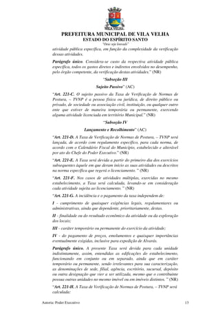 PREFEITURA MUNICIPAL DE VILA VELHA
ESTADO DO ESPÍRITO SANTO
“Deus seja louvado”
Autoria: Poder Executivo 13
atividade pública específica, em função da complexidade da verificação
dessas atividades.
Parágrafo único. Considera-se custo da respectiva atividade pública
específica, todos os gastos diretos e indiretos envolvidos no desempenho,
pelo órgão competente, da verificação destas atividades.” (NR)
“Subseção III
Sujeito Passivo” (AC)
“Art. 221-C. O sujeito passivo da Taxa de Verificação de Normas de
Postura, – TVNP é a pessoa física ou jurídica, de direito público ou
privado, de sociedade ou associação civil, instituição, ou qualquer outro
ente que estiver de maneira temporária ou permanente, exercendo
alguma atividade licenciada em território Municipal.” (NR)
“Subseção IV
Lançamento e Recolhimento” (AC)
“Art. 221-D. A Taxa de Verificação de Normas de Postura, – TVNP será
lançada, de acordo com regulamento específico, para cada norma, de
acordo com o Calendário Fiscal do Município, estabelecido e alterável
por ato do Chefe do Poder Executivo.” (NR)
“Art. 221-E. A Taxa será devida a partir do primeiro dia dos exercícios
subsequentes àquele em que deram início as suas atividades ou descritos
na norma específica que regerá o licenciamento. ” (NR)
“Art. 221-F. Nos casos de atividades múltiplas, exercidas no mesmo
estabelecimento, a Taxa será calculada, levando-se em consideração
cada atividade sujeita ao licenciamento. ” (NR)
“Art. 221-G. A incidência e o pagamento da taxa independem de:
I - cumprimento de quaisquer exigências legais, regulamentares ou
administrativas, ainda que dependente, prioritariamente, destas.
II - finalidade ou do resultado econômico da atividade ou da exploração
dos locais;
III - caráter temporário ou permanente do exercício da atividade;
IV - do pagamento de preços, emolumentos e quaisquer importâncias
eventualmente exigidas, inclusive para expedição de Alvarás.
Parágrafo único. A presente Taxa será devida para cada unidade
indistintamente, assim, entendidas as edificações do estabelecimento,
funcionando em conjunto ou em separado, ainda que em caráter
temporário ou permanente, sendo irrelevantes para sua caracterização,
as denominações de sede, filial, agência, escritório, sucursal, depósito
ou outra designação que vier a ser utilizada, mesmo que o contribuinte
possua outras unidades no mesmo imóvel ou em imóveis distintos. ” (NR)
“Art. 221-H. A Taxa de Verificação de Normas de Postura, – TVNP será
calculada:
 