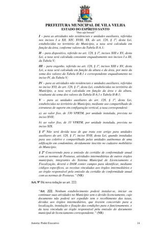 PREFEITURA MUNICIPAL DE VILA VELHA
ESTADO DO ESPÍRITO SANTO
“Deus seja louvado”
Autoria: Poder Executivo 14
I – para as atividades não residenciais e unidades auxiliares, referidas
nos incisos I a XII, XIV, XVIII, XX, do art. 128, § 1º, desta Lei,
estabelecidas no território do Município, a taxa será calculada em
função da área, conforme valores da Tabela II-A.1;
II – para dispositivo, referido no art. 128, § 1º, incisos XIII e XV, desta
Lei, a taxa será calculada consoante enquadramento nos incisos I a III,
da Tabela V;
III – para engenho, referido no art. 128, § 1º, incisos XIII e XV, desta
Lei, a taxa será calculada em função da altura e da área, por meio da
soma dos valores da Tabela II-B.1 e correspondente enquadramento no
inciso IV, da Tabela V;
IV – para as atividades não residenciais e unidades auxiliares, referidas
no inciso XVI, do art. 128, § 1º, desta Lei, estabelecidas no território do
Município, a taxa será calculada em função da área e da altura,
resultante da soma dos valores da Tabela II-A.1 e Tabela II-B.1;
V – para as unidades auxiliares do art. 128, § 1º, desta Lei,
estabelecidas no território do Município, mediante uso compartilhado de
estruturas de suporte em configuração vertical, a taxa corresponderá:
a) ao valor fixo, de 330 VPRTM, por unidade instalada, prevista no
inciso XVII;
b) ao valor fixo, de 33 VPRTM, por unidade instalada, prevista no
inciso XIX.
§ 1º Não será devida taxa de que trata este artigo para unidades
auxiliares do art. 128, § 1º, inciso XVII, desta Lei, quando instaladas
para uso coletivo e compartilhado pelas unidades autônomas de uma
edificação em condomínio, devidamente inscrito no cadastro mobiliário
do Município.
§ 2º Concorrendo para a emissão da certidão de conformidade anual
com as normas de Posturas, atividades intermediárias de outros órgãos
municipais, integrantes do Sistema Municipal de Licenciamento e
Fiscalização, deverá o DAM conter campos para identificar, mediante
códigos específicos, as receitas vinculadas aos órgãos intermediários e
ao órgão responsável pela emissão da certidão de conformidade anual
com as normas de Posturas.” (NR)
Art. 9º Dá nova redação ao art. 222:
“Art. 222. Nenhum estabelecimento poderá instalar-se, iniciar ou
continuar suas atividades no Município sem o devido licenciamento, cujo
documento não poderá ser expedido sem o recolhimento das taxas,
devidas aos órgãos intermediários, que tiverem concorrido para a
localização, instalação e fixação das condições para o funcionamento, e
da taxa vinculada ao órgão responsável pela emissão do documento
municipal de licenciamento correspondente.” (NR)
 