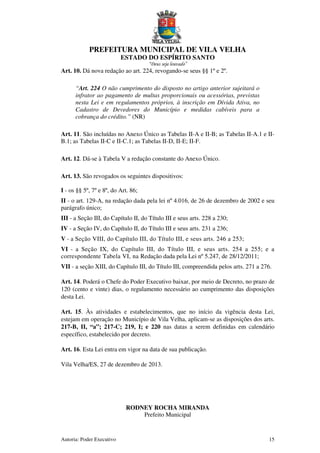 PREFEITURA MUNICIPAL DE VILA VELHA
ESTADO DO ESPÍRITO SANTO
“Deus seja louvado”
Autoria: Poder Executivo 15
Art. 10. Dá nova redação ao art. 224, revogando-se seus §§ 1º e 2º.
“Art. 224 O não cumprimento do disposto no artigo anterior sujeitará o
infrator ao pagamento de multas proporcionais ou acessórias, previstas
nesta Lei e em regulamentos próprios, à inscrição em Dívida Ativa, no
Cadastro de Devedores do Município e medidas cabíveis para a
cobrança do crédito.” (NR)
Art. 11. São incluídas no Anexo Único as Tabelas II-A e II-B; as Tabelas II-A.1 e II-
B.1; as Tabelas II-C e II-C.1; as Tabelas II-D, II-E; II-F.
Art. 12. Dá-se à Tabela V a redação constante do Anexo Único.
Art. 13. São revogados os seguintes dispositivos:
I - os §§ 5º, 7º e 8º, do Art. 86;
II - o art. 129-A, na redação dada pela lei nº 4.016, de 26 de dezembro de 2002 e seu
parágrafo único;
III - a Seção III, do Capítulo II, do Título III e seus arts. 228 a 230;
IV - a Seção IV, do Capítulo II, do Título III e seus arts. 231 a 236;
V - a Seção VIII, do Capítulo III, do Título III, e seus arts. 246 a 253;
VI - a Seção IX, do Capítulo III, do Título III, e seus arts. 254 a 255; e a
correspondente Tabela VI, na Redação dada pela Lei nº 5.247, de 28/12/2011;
VII - a seção XIII, do Capítulo III, do Título III, compreendida pelos arts. 271 a 276.
Art. 14. Poderá o Chefe do Poder Executivo baixar, por meio de Decreto, no prazo de
120 (cento e vinte) dias, o regulamento necessário ao cumprimento das disposições
desta Lei.
Art. 15. Às atividades e estabelecimentos, que no início da vigência desta Lei,
estejam em operação no Município de Vila Velha, aplicam-se as disposições dos arts.
217-B, II, “a”; 217-C; 219, I; e 220 nas datas a serem definidas em calendário
específico, estabelecido por decreto.
Art. 16. Esta Lei entra em vigor na data de sua publicação.
Vila Velha/ES, 27 de dezembro de 2013.
RODNEY ROCHA MIRANDA
Prefeito Municipal
 