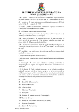 PREFEITURA MUNICIPAL DE VILA VELHA
ESTADO DO ESPÍRITO SANTO
“Deus seja louvado”
Autoria: Poder Executivo 2
VIII - grupos e consórcios de sociedades, constituídos, respectivamente,
na forma dos arts. 265 e 278 da Lei nº 6.404, de 15 de dezembro de 1976;
IX - consórcios de empregadores, constituídos na forma do art. 25-A da
Lei nº 8.212, de 24 de julho de 1991;
X - clubes e fundos de investimento, constituídos segundo as normas da
Comissão de Valores Mobiliários (CVM);
XI - representações consulares estrangeiras;
XII - representações permanentes de organizações internacionais ou de
instituições extraterritoriais, no município;
XIII - serviços notariais e de registro (cartórios), de que trata a Lei nº
8.935, de 18 de novembro de 1994, inclusive aqueles que ainda não
foram objeto de delegação do Poder Público;
XIV - incorporação imobiliária objeto de opção pelo Regime Especial de
Tributação (RET), de que trata o art. 1º da Lei nº 10.931, de 2 de agosto
de 2004;
XV - entidades que realizem em favor de empreendimento ou atividade
realizada no Município:
1. arrendamento mercantil externo (leasing);
2. afretamento de embarcações, aluguel de equipamentos e arrendamento
simples;
3. importação de bens sem cobertura cambial, destinados à
integralização de capital de empresas brasileiras, estabelecidas no
Município.
§ 1º No âmbito do CMC, estabelecimento é o local, privado ou público,
edificado ou não, móvel ou imóvel, próprio ou de terceiro, onde a
entidade exerce, em caráter temporário ou permanente, suas atividades,
bem como, onde se encontram armazenadas mercadorias, inclusive,
exemplificativamente, as seguintes unidades auxiliares:
I- Sede;
II- Escritório Administrativo;
III- Depósito Fechado;
IV- Almoxarifado;
V- Oficina de Reparação;
VI- Garagem;
VII- Unidade de Abastecimento de Combustíveis;
VIII- Posto de Coleta;
IX- Centro de atendimento telefônico (Call center);
X- Ponto de Exposição;
XI- Centro de Treinamento;
 