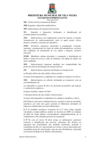 PREFEITURA MUNICIPAL DE VILA VELHA
ESTADO DO ESPÍRITO SANTO
“Deus seja louvado”
Autoria: Poder Executivo 3
XII- Centro de Processamento de Dados;
XIII- Engenho e dispositivo publicitários;
XIV- Infraestrutura de transporte ferroviário;
XV- Engenho e dispositivo destinados à identificação do
estabelecimento ou atividade;
XVI- Infraestrutura com configuração vertical de suporte a estações
transmissoras de radiocomunicação, entre os quais postes, torres,
mastros, armários, estruturas de superfície;
XVII- Estruturas suspensas, destinadas à propagação, recepção,
repetição, retransmissão de sinais de ondas eletromagnéticas, em meio
não confinado, de transmissão de voz, dados e imagens, inclusive
televisão;
XVIII- Mobiliário urbano destinado à comutação e distribuição de
linhas e canais de acesso a redes de telefonia e de tráfego de dados, em
meio confinado;
XIX- Infraestruturas suspensas mediante uso compartilhado dos
postes da rede de distribuição de energia elétrica;
XX- Infraestruturas suspensas destinadas ao transporte de:
a) Energia elétrica de alta, média e baixa tensões;
b) sinais eletromagnéticos confinados em condutores metálicos ou óticos;
XXI- Infraestruturas em subsolo, destinadas ao transporte, com ou
sem distribuição, de:
a) commodities a granel, de óleo cru, derivados de petróleo, gás natural,
e combustíveis orgânicos;
b) águas tratadas e águas servidas;
c) Energia elétrica de alta, média e baixa tensões;
d) sinais eletromagnéticos confinados em condutores metálicos e óticos.
§ 2º Poderá o Executivo, mediante decreto, atualizar a lista de atividades
auxiliares, por meio das quais ocorram no Município atividades de
empresas estabelecidas em outros Municípios.
§ 3º As unidades auxiliares, constantes do § 1º, deste artigo, quando
vinculadas a órgãos públicos, podem ser inscritas no CMC na condição
de filial do órgão público correspondente, independentemente de se
configurarem como unidades gestoras de orçamento.
§ 4º No caso do inciso VI deste artigo, as informações cadastrais
conterão a identificação das pessoas, detentoras dos direitos de
aquisição das propriedades das unidades autônomas, podendo o
condomínio de fato ser representado nos termos e prazo autorizados por
assembleia geral dos interessados, cuja ata seja devidamente, registrada
no Cartório de Registro de Títulos e Documentos;
 