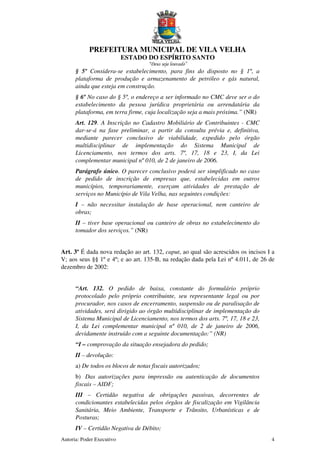 PREFEITURA MUNICIPAL DE VILA VELHA
ESTADO DO ESPÍRITO SANTO
“Deus seja louvado”
Autoria: Poder Executivo 4
§ 5º Considera-se estabelecimento, para fins do disposto no § 1º, a
plataforma de produção e armazenamento de petróleo e gás natural,
ainda que esteja em construção.
§ 6º No caso do § 5º, o endereço a ser informado no CMC deve ser o do
estabelecimento da pessoa jurídica proprietária ou arrendatária da
plataforma, em terra firme, cuja localização seja a mais próxima.” (NR)
Art. 129. A Inscrição no Cadastro Mobiliário de Contribuintes - CMC
dar-se-á na fase preliminar, a partir da consulta prévia e, definitiva,
mediante parecer conclusivo de viabilidade, expedido pelo órgão
multidisciplinar de implementação do Sistema Municipal de
Licenciamento, nos termos dos arts. 7º, 17, 18 e 23, I, da Lei
complementar municipal nº 010, de 2 de janeiro de 2006.
Parágrafo único. O parecer conclusivo poderá ser simplificado no caso
de pedido de inscrição de empresas que, estabelecidas em outros
municípios, temporariamente, exerçam atividades de prestação de
serviços no Município de Vila Velha, nas seguintes condições:
I – não necessitar instalação de base operacional, nem canteiro de
obras;
II – tiver base operacional ou canteiro de obras no estabelecimento do
tomador dos serviços.” (NR)
Art. 3º É dada nova redação ao art. 132, caput, ao qual são acrescidos os incisos I a
V; aos seus §§ 1º e 4º; e ao art. 135-B, na redação dada pela Lei nº 4.011, de 26 de
dezembro de 2002:
“Art. 132. O pedido de baixa, constante do formulário próprio
protocolado pelo próprio contribuinte, seu representante legal ou por
procurador, nos casos de encerramento, suspensão ou de paralisação de
atividades, será dirigido ao órgão multidisciplinar de implementação do
Sistema Municipal de Licenciamento, nos termos dos arts. 7º, 17, 18 e 23,
I, da Lei complementar municipal nº 010, de 2 de janeiro de 2006,
devidamente instruído com a seguinte documentação:” (NR)
“I – comprovação da situação ensejadora do pedido;
II – devolução:
a) De todos os blocos de notas fiscais autorizados;
b) Das autorizações para impressão ou autenticação de documentos
fiscais – AIDF;
III – Certidão negativa de obrigações passivas, decorrentes de
condicionantes estabelecidas pelos órgãos de fiscalização em Vigilância
Sanitária, Meio Ambiente, Transporte e Trânsito, Urbanísticas e de
Posturas;
IV – Certidão Negativa de Débito;
 