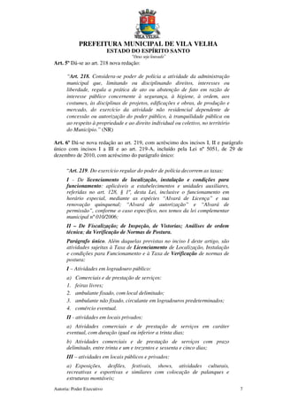 PREFEITURA MUNICIPAL DE VILA VELHA
ESTADO DO ESPÍRITO SANTO
“Deus seja louvado”
Autoria: Poder Executivo 7
Art. 5º Dá-se ao art. 218 nova redação:
“Art. 218. Considera-se poder de polícia a atividade da administração
municipal que, limitando ou disciplinando direitos, interesses ou
liberdade, regula a prática de ato ou abstenção de fato em razão de
interesse público concernente à segurança, à higiene, à ordem, aos
costumes, às disciplinas de projetos, edificações e obras, de produção e
mercado, do exercício da atividade não residencial dependente de
concessão ou autorização do poder público, à tranquilidade pública ou
ao respeito à propriedade e ao direito individual ou coletivo, no território
do Município.” (NR)
Art. 6º Dá-se nova redação ao art. 219, com acréscimo dos incisos I, II e parágrafo
único com incisos I a III e ao art. 219-A, incluído pela Lei nº 5051, de 29 de
dezembro de 2010, com acréscimo do parágrafo único:
“Art. 219. Do exercício regular do poder de polícia decorrem as taxas:
I - De licenciamento de localização, instalação e condições para
funcionamento: aplicáveis a estabelecimentos e unidades auxiliares,
referidas no art. 128, § 1º, desta Lei, inclusive o funcionamento em
horário especial, mediante as espécies “Alvará de Licença” e sua
renovação quinquenal; “Alvará de autorização” e “Alvará de
permissão”, conforme o caso específico, nos temos da lei complementar
municipal nº 010/2006;
II – De Fiscalização; de Inspeção, de Vistorias; Análises de ordem
técnica; da Verificação de Normas de Postura.
Parágrafo único. Além daquelas previstas no inciso I deste artigo, são
atividades sujeitas à Taxa de Licenciamento de Localização, Instalação
e condições para Funcionamento e à Taxa de Verificação de normas de
postura:
I – Atividades em logradouro público:
a) Comerciais e de prestação de serviços:
1. feiras livres;
2. ambulante fixado, com local delimitado;
3. ambulante não fixado, circulante em logradouros predeterminados;
4. comércio eventual.
II - atividades em locais privados:
a) Atividades comerciais e de prestação de serviços em caráter
eventual, com duração igual ou inferior a trinta dias;
b) Atividades comerciais e de prestação de serviços com prazo
delimitado, entre trinta e um e trezentos e sessenta e cinco dias;
III – atividades em locais públicos e privados:
a) Exposições, desfiles, festivais, shows, atividades culturais,
recreativas e esportivas e similares com colocação de palanques e
estruturas montáveis;
 