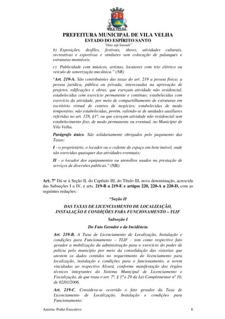 PREFEITURA MUNICIPAL DE VILA VELHA
ESTADO DO ESPÍRITO SANTO
“Deus seja louvado”
Autoria: Poder Executivo 8
b) Exposições, desfiles, festivais, shows, atividades culturais,
recreativas e esportivas e similares sem colocação de palanques e
estruturas montáveis.
c) Publicidade com músicos, artistas, locutores com trio elétrico ou
veículo de sonorização mecânica.” (NR)
“Art. 219-A. São contribuintes das taxas do art. 219 a pessoa física; a
pessoa jurídica, pública ou privada; interessadas na aprovação de
projetos, edificações e obras; que exerçam atividade não residencial,
estabelecidas com exercício permanente e contínuo; estabelecidas com
exercício da atividade, por meio de compartilhamento de estruturas em
escritório virtual de centros de negócios; estabelecidas de modo
temporário; não estabelecidas, porém, valendo-se de unidades auxiliares
referidas no art. 128, §1º; ou que exerçam atividade não residencial sem
estabelecimento fixo, de modo permanente ou eventual, no Município de
Vila Velha.
Parágrafo único. São solidariamente obrigados pelo pagamento das
Taxas:
I - o proprietário, o locador ou o cedente de espaço em bem imóvel, onde
são exercidas quaisquer das atividades eventuais;
II - o locador dos equipamentos ou utensílios usados na prestação de
serviços de diversões públicas.” (NR)
Art. 7º Dá-se à Seção II, do Capítulo III, do Título III, nova denominação, acrescida
das Subseções I a IV, e arts. 219-B a 219-E e artigos 220, 220-A a 220-D, com as
seguintes redações:
“Seção II
DAS TAXAS DE LICENCIAMENTO DE LOCALIZAÇÃO,
INSTALAÇÃO E CONDIÇÕES PARA FUNCIONAMENTO – TLIF
Subseção I
Do Fato Gerador e da Incidência
Art. 219-B. A Taxa de Licenciamento de Localização, Instalação e
condições para Funcionamento – TLIF - tem como respectivo fato
gerador a mobilização da administração para o exercício do poder de
polícia pelo município por meio da consolidação das vistorias que
atestem os dados contidos no requerimento do licenciamento para
localização, instalação e condições para o funcionamento, a serem
vinculadas ao respectivo Alvará, conforme manifestação dos órgãos
técnicos integrantes do Sistema Municipal de Licenciamento e
Fiscalização, de que trata o art. 7º, § 1º e 29 da Lei Complementar nº 10,
de 02/01/2006.
Art. 219-C. Considera-se ocorrido o fato gerador da Taxa de
Licenciamento de Localização, Instalação e condições para
Funcionamento:
 