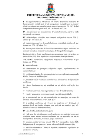 PREFEITURA MUNICIPAL DE VILA VELHA
ESTADO DO ESPÍRITO SANTO
“Deus seja louvado”
Autoria: Poder Executivo 9
I - No requerimento do interessado em obter o documento municipal de
licenciamento, emitido pelo órgão competente, instruído com o parecer
técnico resultante da consulta prévia, nos termos do art. 18, § 1º, da Lei
complementar municipal nº 010, de 2 de janeiro de 2006;
II - Na renovação do licenciamento de estabelecimento, sujeito a cada
período de cinco anos;
III - Em qualquer exercício, para cumprir a disposição do art. 219, II,
alínea “f”, nos casos de:
a) mudança de endereço do estabelecimento ou unidade auxiliar, de que
trata o art. 128, § 1º, desta Lei;
b) mudança ou acréscimo de atividade constante do objeto societário no
contrato social, ou mediante constatação do fato pela fiscalização.
Parágrafo único. O não recolhimento da taxa de que trata este artigo, no
prazo de dez (10) dias, implicará o arquivamento do requerimento.
Art. 219-D. A incidência e o pagamento da Taxa de licenciamento de que
trata o art. 219-B:
I – independem de:
a) cumprimento de quaisquer exigências legais, regulamentares ou
administrativas;
b) prévia autorização, licença, permissão ou concessão outorgadas pela
União, Estado ou do Município;
c) finalidade ou do resultado econômico da atividade ou da exploração
dos locais;
d) efetivo funcionamento da atividade ou da efetiva utilização dos
locais;
e) resultado esperado pelo requerente, no caso de indeferimento;
f) caráter temporário ou permanente do exercício da atividade;
g) o responsável ser ou não estabelecido no município, no caso da
unidade auxiliar prevista no art. 128, § 1º;
h) a unidade autônoma de Centro de negócios ser destinada à
exploração de escritórios virtuais, por mais de um usuário que, ali,
vincule o exercício da sua atividade;
II – são devidas, individualmente, para:
a) cada uma das atividades em estabelecimento, no qual funcionem, em
conjunto, numa mesma unidade autônoma, ou em separado, em um ou
mais prédios, da mesma pessoa ou grupo econômico;
b) unidade auxiliar prevista no art. 128, § 1º, excetuado o inciso XIX,
independente de o responsável ser ou não estabelecido no município;
c) unidade autônoma de Centro de negócios, destinado à exploração de
escritórios virtuais;
 
