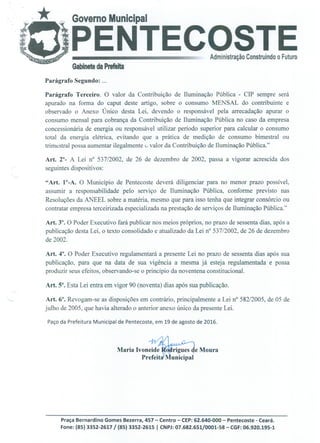 o
Parágrafo Segundo:
Parágrafo Terceiro. O valor da Contribuição de Iluminação Pública - CIP sempre será
apurado na forma do caput deste artigo, sobre o consumo MENSAL do contribuinte e
observado o Anexo Único desta Lei, devendo o responsável pela arrecadação apurar o
consumo mensal para cobrança da Contribuição de Iluminação Pública no caso da empresa
concessionária de energia ou responsável utilizar período superior para calcular o consumo
total da energia elétrica, evitando que a prática de medição de consumo bimestral ou
trimestral possa aumentar ilegalmente G valor da Contribuição de Iluminação Pública."
Art. 2°- A Lei n° 537/2002, de 26 de dezembro de 2002, passa a vigorar acrescida dos
seguintes dispositivos:
"Art. 1°-A. O Município de Pentecoste deverá diligenciar para no menor prazo possível,
assumir a responsabilidade pelo serviço de Iluminação Pública, conforme previsto nas
Resoluções da ANEEL sobre a matéria, mesmo que para isso tenha que integrar consórcio ou
contratar empresa terceirizada especializada na prestação de serviços de Iluminação Pública."
Art. Y. O Poder Executivo fará publicar nos meios próprios, no prazo de sessenta dias, após a
publicação desta Lei, o texto consolidado e atualizado da Lei n° 537/2002, de 26 de dezembro
de 2002.
Art. 4°. O Poder Executivo regulamentará a presente Lei no prazo de sessenta dias após sua
publicação, para que na data de sua vigência a mesma já esteja regulamentada e possa
produzir seus efeitos, observando-se o princípio da noventena constitucional.
Art. 5°. Esta Lei entra em vigor 90 (noventa) dias após sua publicação.
Art. 6°. Revogam-se as disposições em contrário, principalmente a Lei n° 582/2005, de 05 de
julho de 2005, que havia alterado o anterior anexo único da presente Lei.
Paço da Prefeitura Municipal de Pentecoste, em 19 de agosto de 2016.
Maria Ivonel
municipal
Moura
Prefeita
Praça Bernardino Gomes Bezerra, 457 - Centro - CEP: 62.640-000 - Pentecoste - Ceará.
Fone: (85) 3352-2617 / (85) 3352-2615 1 CNPJ: 07.682.65110001-58 - CGF: 06.920.195-1
 