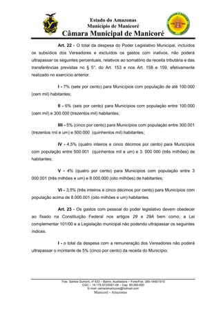 Estado do Amazonas
Município de Manicoré

Câmara Municipal de Manicoré
Art. 22 - O total da despesa do Poder Legislativo Municipal, incluídos
os subsídios dos Vereadores e excluídos os gastos com inativos, não poderá
ultrapassar os seguintes percentuais, relativos ao somatório da receita tributária e das
transferências previstas no § 5°, do Art. 153 e nos Art. 158 e 159, efetivamente
realizado no exercício anterior.
I - 7% (sete por cento) para Municípios com população de até 100.000
(cem mil) habitantes;
II - 6% (seis por cento) para Municípios com populaçào entre 100.000
(cem mil) e 300.000 (trezentos mil) habitantes;
IIIl - 5% (cinco por cento) para Municípios com populaçào entre 300.001
(trezentos rnil e um) e 500.000 (quinhentos mil) habitantes;
IV - 4,5% (quatro inteiros e cinco décimos por cento) para Municípios
com população entre 500.001 (quinhentos mil e um) e 3. 000 000 (três milhões) de
habitantes;
V - 4% (quatro por cento) para Municípios com população entre 3
000.001 (três milhões e um) e 8.000.000 (oito milhões) de habitantes;
VI - 3,5% (três inteiros e cinco décimos por cento) para Municípios com
população acima de 8.000.001 (oito milhões e um) habitantes.
Art. 23 - Os gastos com pessoal do poder legislativo devem obedecer
ao fixado na Constituição Federal nos artigos 29 e 29A bem como, a Lei
complementar 101/00 e a Legislação municipal não podendo ultrapassar os seguintes
índices.
I - o total da despesa com a remuneração dos Vereadores não poderá
ultrapassar o montante de 5% (cinco por cento) da receita do Município;

Trav. Santos Dumont, nº 633 – Bairro: Auxiliadora – Fone/Fax: 385-1440/1515
CGC – 14.179.972/0001-08 – Cep: 69.280-000
E-mail: camaramanicore@hotmail.com

Manicoré - Amazonas

 