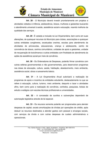 Estado do Amazonas
Município de Manicoré

Câmara Municipal de Manicoré
Art. 28 - O Município deverá investir prioritariamente ern projetos e
atividades voltados à infância, adolescência, idosos, mulheres e gestantes buscando
o atendimento universal à saúde, assistência social e educação, visando melhoria da
qualidade dos serviços.
Art. 29 - É vedada a inclusão na Lei Orçamentária, bem como em suas
alterações, de quaisquer recursos do Município para clubes, associações e quaisquer
outras entidades congêneres, excetuadas creches, escolas para atendimento de
atividades de pré-escolas, educacionais, criança e adolescente, centro de
convivência de idosos, centros comunitários, unidades de apoio a gestantes, unidade
de recuperação de toxicômanos e outras entidades com finalidade de atendimento às
ações de assistência social por meio de convênios.
Art. 30 - Os Ordenadores de Despesas, poderão firmar convênios com
outras esferas governamentais e não governamentais, para desenvolver programas
nas áreas de educação, cultura, saúde, habitação, abastecimento, meio ambiente,
assistência social, obras e saneamento básico.
Art. 31 - A Lei Orçamentária Anual autorizará a realização de
programas de apoio e incentivo às entidades estudantis, destacadamente no que se
refere à educação, cultura, turismo, meio ambiente, desporto e lazer e atividades
afins, bem como para a realização de convênios, contratos, pesquisas, bolsas de
estudo e estágios com escolas técnicas profissionais e universidades.
Art. 32 - A concessão de auxílios e subvenções dependerá de
autorização legislativa através de lei especial.
Art. 33 - Os recursos somente poderão ser programados para atender
despesas de capital, exceto amortizações de dívidas por operações de crédito, após
deduzir os recursos destinados a atender gastos com pessoal e encargos sociais,
com serviços da dívida e com outras despesas de custeio administrativos e
operacionais.

Trav. Santos Dumont, nº 633 – Bairro: Auxiliadora – Fone/Fax: 385-1440/1515
CGC – 14.179.972/0001-08 – Cep: 69.280-000
E-mail: camaramanicore@hotmail.com

Manicoré - Amazonas

 
