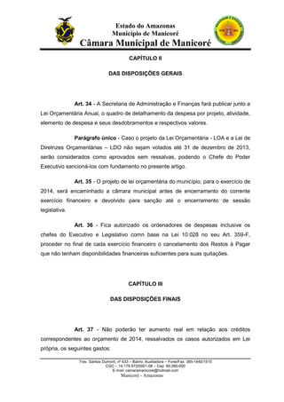 Estado do Amazonas
Município de Manicoré

Câmara Municipal de Manicoré
CAPÍTULO II
DAS DISPOSIÇÕES GERAIS

Art. 34 - A Secretaria de Administração e Finanças fará publicar junto a
Lei Orçamentária Anual, o quadro de detalhamento da despesa por projeto, atividade,
elemento de despesa e seus desdobramentos e respectivos valores.
Parágrafo único - Caso o projeto da Lei Orçamentária - LOA e a Lei de
Diretnzes Orçamentárias – LDO não sejam votados até 31 de dezembro de 2013,
serão considerados como aprovados sem ressalvas, podendo o Chefe do Poder
Executivo sancioná-los com fundamento no presente artigo.
Art. 35 - O projeto de lei orçamentária do município, para o exercício de
2014, será encaminhado a câmara municipal antes de encerramento do corrente
exercício financeiro e devolvido para sanção até o encerramento de sessão
legislativa.
Art. 36 - Fica autorizado os ordenadores de despesas inclusive os
chefes do Executivo e Legislativo comn base na Lei 10.028 no seu Art. 359-F,
proceder no final de cada exercício financeiro o cancelamento dos Restos à Pagar
que não tenham disponibilidades financeiras suficientes para suas quitações.

CAPÍTULO III
DAS DISPOSIÇÕES FINAIS

Art. 37 - Não poderão ter aumento real em relação aos créditos
correspondentes ao orçamento de 2014, ressalvados os casos autorizados em Lei
própria, os seguintes gastos:
Trav. Santos Dumont, nº 633 – Bairro: Auxiliadora – Fone/Fax: 385-1440/1515
CGC – 14.179.972/0001-08 – Cep: 69.280-000
E-mail: camaramanicore@hotmail.com

Manicoré - Amazonas

 