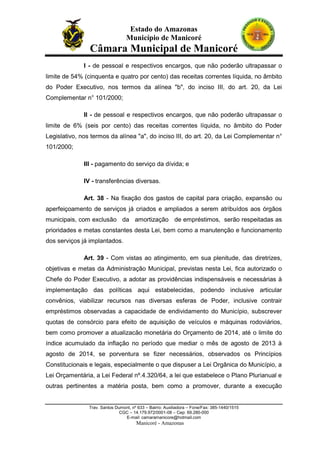 Estado do Amazonas
Município de Manicoré

Câmara Municipal de Manicoré
I - de pessoal e respectivos encargos, que não poderão ultrapassar o
limite de 54% (cinquenta e quatro por cento) das receitas correntes líquida, no âmbito
do Poder Executivo, nos termos da alínea "b", do inciso III, do art. 20, da Lei
Complementar n° 101/2000;
II - de pessoal e respectivos encargos, que não poderão ultrapassar o
limite de 6% (seis por cento) das receitas correntes líquida, no âmbito do Poder
Legislativo, nos termos da alínea "a", do inciso III, do art. 20, da Lei Complementar n°
101/2000;
III - pagamento do serviço da dívida; e
IV - transferências diversas.
Art. 38 - Na fixação dos gastos de capital para criação, expansão ou
aperfeiçoamento de serviços já criados e ampliados a serem atribuídos aos órgãos
municipais, com exclusão da amortização de empréstimos, serão respeitadas as
prioridades e metas constantes desta Lei, bem como a manutenção e funcionamento
dos serviços já implantados.
Art. 39 - Com vistas ao atingimento, em sua plenitude, das diretrizes,
objetivas e metas da Administração Municipal, previstas nesta Lei, fica autorizado o
Chefe do Poder Executivo, a adotar as providências indispensáveis e necessárias à
implementação das políticas aqui estabelecidas, podendo inclusive articular
convênios, viabilizar recursos nas diversas esferas de Poder, inclusive contrair
empréstimos observadas a capacidade de endividamento do Município, subscrever
quotas de consórcio para efeito de aquisição de veículos e máquinas rodoviários,
bem como promover a atualizacão monetária do Orçamento de 2014, até o limite do
índice acumulado da inflação no período que mediar o mês de agosto de 2013 à
agosto de 2014, se porventura se fizer necessários, observados os Princípios
Constitucionais e legais, especialmente o que dispuser a Lei Orgânica do Município, a
Lei Orçamentária, a Lei Federal nº.4.320/64, a lei que estabelece o Plano Plurianual e
outras pertinentes a matéria posta, bem como a promover, durante a execução

Trav. Santos Dumont, nº 633 – Bairro: Auxiliadora – Fone/Fax: 385-1440/1515
CGC – 14.179.972/0001-08 – Cep: 69.280-000
E-mail: camaramanicore@hotmail.com

Manicoré - Amazonas

 