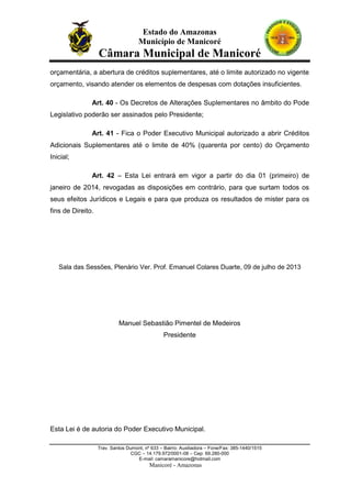 Estado do Amazonas
Município de Manicoré

Câmara Municipal de Manicoré
orçamentária, a abertura de créditos suplementares, até o limite autorizado no vigente
orçamento, visando atender os elementos de despesas com dotações insuficientes.
Art. 40 - Os Decretos de Alterações Suplementares no âmbito do Pode
Legislativo poderão ser assinados pelo Presidente;
Art. 41 - Fica o Poder Executivo Municipal autorizado a abrir Créditos
Adicionais Suplementares até o limite de 40% (quarenta por cento) do Orçamento
Inicial;
Art. 42 – Esta Lei entrará em vigor a partir do dia 01 (primeiro) de
janeiro de 2014, revogadas as disposições em contrário, para que surtam todos os
seus efeitos Jurídicos e Legais e para que produza os resultados de mister para os
fins de Direito.

Sala das Sessões, Plenário Ver. Prof. Emanuel Colares Duarte, 09 de julho de 2013

Manuel Sebastião Pimentel de Medeiros
Presidente

Esta Lei é de autoria do Poder Executivo Municipal.
Trav. Santos Dumont, nº 633 – Bairro: Auxiliadora – Fone/Fax: 385-1440/1515
CGC – 14.179.972/0001-08 – Cep: 69.280-000
E-mail: camaramanicore@hotmail.com

Manicoré - Amazonas

 
