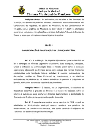 Estado do Amazonas
Município de Manicoré

Câmara Municipal de Manicoré
Parágrafo Único - As estimativas das receitas e das despesas do
Município, sua Administração Direta e Indireta, obedecerão aos ditames contidos nas
Constituições da República, do Estado do Amazonas, na Lei Complementar nº
101/2000, na Lei Orgânica do Município, na Lei Federal n° 4.320/64 e alterações
posteriores, inclusive as normalizações emanadas do Egrégio Tribunal de Contas do
Estado e, ainda, aos princípios contábeis legalmente aceitos.

SECÃO I
DA ORIENTAÇÃO À ELABORAÇÃO DA LEI ORÇAMENTÁRIA

Art. 2° - A elaboração da proposta orçamentária para o exercício de
2014, abrangerá os Poderes Legislativo e Executivo, suas autarquias, fundações,
fundos e entidades da administração direta e indireta, assim como a execução
orçamentária obedecerá às diretrizes gerais, sem prejuízo das normas financeiras
estabelecidas pela legislação federal, aplicável à espécie, sujeitando-se às
disposições contidas no Plano Plurianual de Investimentos e as diretrizes
estabelecidas na presente lei, de modo a evidenciar as políticas e programas de
governo, formulados e avaliados segundo suas prioridades.
Parágrafo Único - É vedada, na Lei Orçamentária, a existência de
dispositivos estranhos à previsão da Receita e à fixação da Despesa, salvo se
relativos à autorização para abertura de Créditos Suplementares e Contratação de
Operações de Crédito, ainda que por antecipação de receita.
Art. 3°- A proposta orçamentária para o exercício de 2014, conterá as
prioridades da Administração Municipal devendo obedecer aos princípios da
universalidade, da unidade e da anuidade, bem como identificar o Programa de
Trabalho a ser desenvolvido pela Administração.

Trav. Santos Dumont, nº 633 – Bairro: Auxiliadora – Fone/Fax: 385-1440/1515
CGC – 14.179.972/0001-08 – Cep: 69.280-000
E-mail: camaramanicore@hotmail.com

Manicoré - Amazonas

 