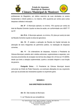 Estado do Amazonas
Município de Manicoré

Câmara Municipal de Manicoré
profissionais do Magistério, em efetivo exercício de suas atividades no ensino
fundamental e infantil público e, no máximo, 40% (quarenta por cento) para outras
despesas voltadas à educação.
Art. 9° - O Município aplicará, no mínimo, 15% (quinze por cento) do
total da Receita Corrente Líquida na área da saúde, em conformidade com ADCT 77
da CF.
Art. 9º-A - O Município aplicará, no mínimo, 2% (dois por cento) do total
da Receita Corrente Líquida na área da agricultura.
Art. 10 - É vedada a aplicação da Receita de Capital derivada da
alienação de bens integrantes do patrimônio público, na realização de despesas
correntes.
Art. 11 - Os ordenadores de despesas, inclusive o Presidente da
Câmara Municipal, poderão abrir créditos adicionais, suplementares e especiais, com
recursos provenientes de anulação nos termos dos artigos 42 e 43 da Lei n°4.320/64,
desde que tanto a dotação suplementada, quanto a anulada integrem a sua função
de governo.
Parágrafo Único - O Presidente da Câmara Municipal deverá
comunicar ao Chefe do Poder Executivo, as eventuais alterações do seu orçamento
para que se proceda aos necessários ajustes no orçamento geral;

SESSÃO II
DAS DIRETRIZES DA RECEITA

Art. 12 - São receitas do Município:
I - os Tributos de sua competência;
Trav. Santos Dumont, nº 633 – Bairro: Auxiliadora – Fone/Fax: 385-1440/1515
CGC – 14.179.972/0001-08 – Cep: 69.280-000
E-mail: camaramanicore@hotmail.com

Manicoré - Amazonas

 
