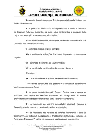 Estado do Amazonas
Município de Manicoré

Câmara Municipal de Manicoré
II - a quota de participação nos Tributos arrecadados pela União e pelo
Estado do Amazonas;
IIl - o produto da arrecadação do Imposto sobre a Renda e Proventos
de Qualquer Natureza, incidentes na fonte, sobre rendimentos, a qualquer título,
pagos pelo Município, suas autarquias e fundações;
IV - as multas decorrentes de infrações de trânsito, cometidas nas vias
urbanas e nas estradas municipais;
V - as rendas de seus próprios serviços;
VI - o resultado de aplicações financeiras disponíveis no mercado de
capitais;
VII - as rendas decorrentes do seu Patrimônio;
VIII - a contribuição previdenciária de seus servidores; e
IX - outras
Art. 13 - Considerar-se-á, quando da estimativa das Receitas:
I - os fatores conjunturais que possam vir a influenciar os resultados
dos ingressos em cada fonte;
II - as metas estabelecidas pelo Governo Federal para o controle da
economia com reflexo no exercício monetário, em cortejo com os valores
efetivamente arrecadados no exercício de 2013 e exercícios anteriores;
IIl - o incremento do aparelho arrecadador Municipal, Estadual e
Federal que tenha reflexo no crescimento real da arrecadação;
IV - os resultados das Políticas de fomento, incremento e apoio ao
desenvolvimento Industrial, Agropecuário e Prestacional do Município, incluindo os
Programas, Públicos e Privados, de formação e qualificação de mão-de-obra;
Trav. Santos Dumont, nº 633 – Bairro: Auxiliadora – Fone/Fax: 385-1440/1515
CGC – 14.179.972/0001-08 – Cep: 69.280-000
E-mail: camaramanicore@hotmail.com

Manicoré - Amazonas

 