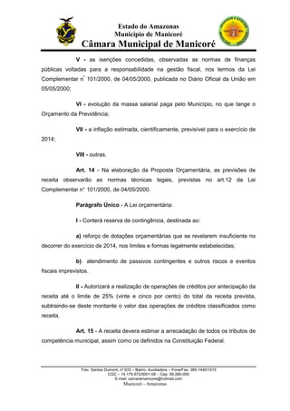 Estado do Amazonas
Município de Manicoré

Câmara Municipal de Manicoré
V - as isenções concedidas, observadas as normas de finanças
públicas voltadas para a responsabilidade na gestão fiscal, nos termos da Lei
Complementar nº 101/2000, de 04/05/2000, publicada no Diário Oficial da União em
05/05/2000;
VI - evolução da massa salarial paga pelo Município, no que tange o
Orçamento da Previdência;
VII - a inflação estimada, cientificamente, previsível para o exercício de
2014;
VIII - outras.
Art. 14 - Na elaboração da Proposta Orçamentária, as previsões de
receita observarão as normas técnicas legais, previstas no art.12 da Lei
Complementar n° 101/2000, de 04/05/2000.
Parágrafo Único - A Lei orçamentária:
I - Conterá reserva de contingência, destinada ao:
a) reforço de dotações orçamentárias que se revelarem insuficiente no
decorrer do exercício de 2014, nos limites e formas legalmente estabelecidas;
b) atendimento de passivos contingentes e outros riscos e eventos
fiscais imprevistos.
II - Autorizará a realização de operações de créditos por antecipação da
receita até o limite de 25% (vinte e cinco por cento) do total da receita prevista,
subtraindo-se deste montante o valor das operações de créditos classificados como
receita.
Art. 15 - A receita devera estimar a arrecadação de todos os tributos de
competência municipal, assim como os definidos na Constituição Federal.

Trav. Santos Dumont, nº 633 – Bairro: Auxiliadora – Fone/Fax: 385-1440/1515
CGC – 14.179.972/0001-08 – Cep: 69.280-000
E-mail: camaramanicore@hotmail.com

Manicoré - Amazonas

 
