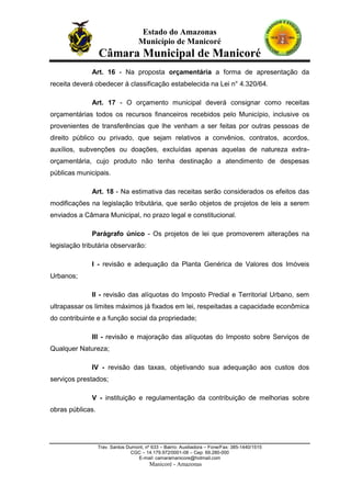 Estado do Amazonas
Município de Manicoré

Câmara Municipal de Manicoré
Art. 16 - Na proposta orçamentária a forma de apresentação da
receita deverá obedecer à classificação estabelecida na Lei n° 4.320/64.
Art. 17 - O orçamento municipal deverá consignar como receitas
orçamentárias todos os recursos financeiros recebidos pelo Município, inclusive os
provenientes de transferências que lhe venham a ser feitas por outras pessoas de
direito público ou privado, que sejam relativos a convênios, contratos, acordos,
auxílios, subvenções ou doações, excluídas apenas aquelas de natureza extraorçamentária, cujo produto não tenha destinaçâo a atendimento de despesas
públicas municipais.
Art. 18 - Na estimativa das receitas serão considerados os efeitos das
modificações na legislação tributária, que serão objetos de projetos de leis a serem
enviados a Câmara Municipal, no prazo legal e constitucional.
Parágrafo único - Os projetos de lei que promoverem alterações na
legislação tributária observarão:
I - revisão e adequação da Planta Genérica de Valores dos Imóveis
Urbanos;
II - revisão das alíquotas do Imposto Predial e Territorial Urbano, sem
ultrapassar os limites máximos já fixados em lei, respeitadas a capacidade econômica
do contribuinte e a função social da propriedade;
IIl - revisão e majoração das alíquotas do Imposto sobre Serviços de
Qualquer Natureza;
IV - revisão das taxas, objetivando sua adequação aos custos dos
serviços prestados;
V - instituição e regulamentação da contribuição de melhorias sobre
obras públicas.

Trav. Santos Dumont, nº 633 – Bairro: Auxiliadora – Fone/Fax: 385-1440/1515
CGC – 14.179.972/0001-08 – Cep: 69.280-000
E-mail: camaramanicore@hotmail.com

Manicoré - Amazonas

 