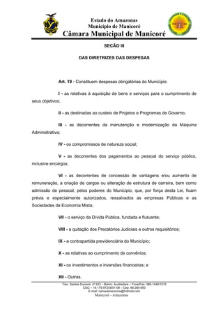 Estado do Amazonas
Município de Manicoré

Câmara Municipal de Manicoré
SECÃO III
DAS DIRETRIZES DAS DESPESAS

Art. 19 - Constituem despesas obrigatórias do Município:
I - as relativas à aquisição de bens e serviços para o cumprimento de
seus objetivos;
II - as destinadas ao custeio de Projetos e Programas de Governo;
III - as decorrentes da manutenção e modernização da Máquina
Administrativa;
IV - os compromissos de natureza social;
V - as decorrentes dos pagamentos ao pessoal do serviço público,
inclusive encargos;
VI - as decorrentes de concessão de vantagens e/ou aumento de
remuneração, a criação de cargos ou alteração de estrutura de carreira, bem como
admissão de pessoal, pelos poderes do Município, que, por força desta Lei, ficam
prévia e especialmente autorizados, ressalvados as empresas Públicas e as
Sociedades de Economia Mista;
VII - o serviço da Dívida Pública, fundada e flutuante;
VIII - a quitação dos Precatórios Judiciais e outros requisitórios;
IX - a contrapartida previdenciária do Município;
X - as relativas ao cumprimento de convênios;
XI - os investimentos e inversões financeiras; e
XII - Outras.
Trav. Santos Dumont, nº 633 – Bairro: Auxiliadora – Fone/Fax: 385-1440/1515
CGC – 14.179.972/0001-08 – Cep: 69.280-000
E-mail: camaramanicore@hotmail.com

Manicoré - Amazonas

 
