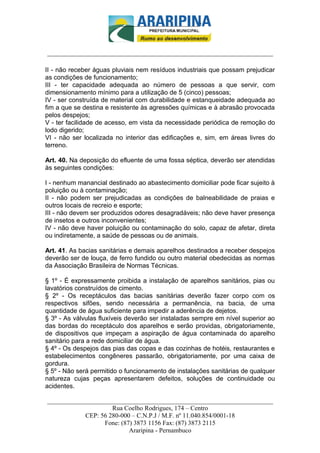 _________________________-



______________________________________________________________________

II - não receber águas pluviais nem resíduos industriais que possam prejudicar
as condições de funcionamento;
III - ter capacidade adequada ao número de pessoas a que servir, com
dimensionamento mínimo para a utilização de 5 (cinco) pessoas;
IV - ser construída de material com durabilidade e estanqueidade adequada ao
fim a que se destina e resistente às agressões químicas e à abrasão provocada
pelos despejos;
V - ter facilidade de acesso, em vista da necessidade periódica de remoção do
lodo digerido;
VI - não ser localizada no interior das edificações e, sim, em áreas livres do
terreno.

Art. 40. Na deposição do efluente de uma fossa séptica, deverão ser atendidas
às seguintes condições:

I - nenhum manancial destinado ao abastecimento domiciliar pode ficar sujeito à
poluição ou à contaminação;
II - não podem ser prejudicadas as condições de balneabilidade de praias e
outros locais de recreio e esporte;
III - não devem ser produzidos odores desagradáveis; não deve haver presença
de insetos e outros inconvenientes;
IV - não deve haver poluição ou contaminação do solo, capaz de afetar, direta
ou indiretamente, a saúde de pessoas ou de animais.

Art. 41. As bacias sanitárias e demais aparelhos destinados a receber despejos
deverão ser de louça, de ferro fundido ou outro material obedecidas as normas
da Associação Brasileira de Normas Técnicas.

§ 1º - É expressamente proibida a instalação de aparelhos sanitários, pias ou
lavatórios construídos de cimento.
§ 2º - Os receptáculos das bacias sanitárias deverão fazer corpo com os
respectivos sifões, sendo necessária a permanência, na bacia, de uma
quantidade de água suficiente para impedir a aderência de dejetos.
§ 3º - As válvulas fluxíveis deverão ser instaladas sempre em nível superior ao
das bordas do receptáculo dos aparelhos e serão providas, obrigatoriamente,
de dispositivos que impeçam a aspiração de água contaminada do aparelho
sanitário para a rede domiciliar de água.
§ 4º - Os despejos das pias das copas e das cozinhas de hotéis, restaurantes e
estabelecimentos congêneres passarão, obrigatoriamente, por uma caixa de
gordura.
§ 5º - Não será permitido o funcionamento de instalações sanitárias de qualquer
natureza cujas peças apresentarem defeitos, soluções de continuidade ou
acidentes.

______________________________________________________________________
                     Rua Coelho Rodrigues, 174 – Centro
            CEP: 56 280-000 – C.N.P.J / M.F. nº 11.040.854/0001-18
                  Fone: (87) 3873 1156 Fax: (87) 3873 2115
                           Araripina - Pernambuco
 